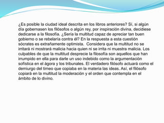¿Es posible la ciudad ideal descrita en los libros anteriores? Sí, si algún
día gobernasen los filósofos o algún rey, por inspiración divina, decidiese
dedicarse a la filosofía. ¿Sería la multitud capaz de apreciar tan buen
gobierno o se rebelaría contra él? En la respuesta a esta cuestión
sócrates es extrañamente optimista. Considera que la multitud no se
irritará ni mostrará malicia hacia quien ni se irrita ni muestra malicia. Los
culpables de que la multitud desprecie la filosofía son aquellos que han
irrumpido en ella para darle un uso indebido como la argumentación
sofística en el ágora y los tribunales. El verdadero filósofo actuará como el
demiurgo del timeo que copiaba en la materia las ideas. Así, el filósofo
copiará en la multitud la moderación y el orden que contempla en el
ámbito de lo divino.
 