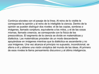 Continúa sócrates con el pasaje de la línea. Al reino de lo visible le
corresponde la opinión y al reino de lo inteligible la ciencia. Dentro de la
opinión se pueden distinguir dos niveles: el de las copias, sombras o
imágenes, llamado conjetura, equivalente a los mitos, y el de las cosas
mismas, llamado creencia, se corresponde con la física de los
presocráticos. El segmento de la ciencia se divide en matemáticas y
dialéctica. Las matemáticas proceden de un modo descendente
apoyándose en imágenes mientras que la dialéctica es ascendente y no
usa imágenes. Una vez alcanza el principio no supuesto, incondicional, se
aferra a él y obtiene una visión sinóptica del mundo de las ideas. Al primero
de esos niveles le llama pensamiento discursivo y al último inteligencia.
 