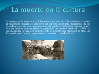 La muerte en la cultura actual humana aproximación a la socioetica al morir
El fenómeno muerte se convierte así en una invariante descriptiva de las
Sociedades, no en una experiencia individual.Es el individuo Humano quien
vive su muerte, porque tiene la capacidad de saberse destinado a Ella. La
individualidad se liga a la muerte. Sólo es posible una mediante la otra. Las
Formas de morir sontan propias de una sociedad como las de vivir.
 