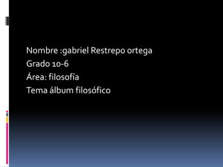 Nombre :gabriel Restrepo ortega 
Grado 10-6 
Área: filosofía 
Tema álbum filosófico 
 