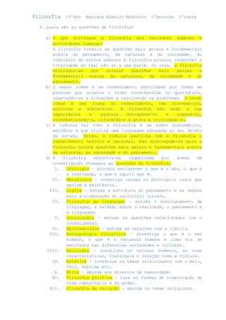 Filosofia 10ºano Mariana Ribeiro Monteiro 1ºperiodo 1ºteste 
3. Quais são as questões da filosofia? 
a) O que distingue a filosofia dos restantes saberes e 
actividades humanas? 
A filosofia formula as questões mais gerais e fundamentais 
acerca do pensamento, da natureza e da sociedade. Ao 
contrário de outros saberes a filosofia procura responder á 
totalidade do real não só a uma parte. Ou seja, a filosofia 
distingue-se por colocar questões mais gerias e 
fundamentais acerca da natureza, da sociedade e do 
pensamento. 
b) O senso comum é um conhecimento partilhado por todas as 
pessoas que orienta o viver interferindo no quotidiano, 
adaptando-se a situações e resolvendo os problemas. O senso 
comum é uma forma do conhecimento, não sistemático, 
acrítico e subjectivo. A filosofia não nega a sua 
importância e procura enriquece-lo e superá-lo, 
sistematizando-o, colocando-o á prova e criticando-o. 
c) A ciência tal como a filosofia é um saber sistemático, 
metódico e que utiliza uma linguagem adequada ao seu objeto 
de estudo. Então, a ciência partilha com a filosofia o 
conhecimento teórico e racional, mas distinguem-se pois a 
filosofia coloca questões mais gerais e fundamentais acerca 
da natureza, da sociedade e do pensamento. 
d) A filosofia encontra-se organizada por áreas de 
investigação chamadas as questões da filosofia: 
I. Ontologia – procura esclarecer o que é o ser, o que é 
a realidade, o que é aquilo que é. 
II. Metafisica – investiga causas ou princípios reais que 
apoiam a existência. 
III. Lógica – estuda a estrutura do pensamento e as regras 
para a elaboração do raciocínio correto. 
IV. Filosofia da linguagem – estuda o funcionamento da 
linguagem, a relação entre a realidade, o pensamento e 
a linguagem. 
V. Gnosiologia – estuda as questões relacionadas com o 
conhecimento. 
VI. Epistemologia – estuda as relações com a ciência. 
VII. Antropologia filosófica – investiga o que é o ser 
humano, o que é a natureza humana e como ela se 
manifesta nas diferentes sociedades e culturas. 
VIII. Axiologia – questiona os valores humanos, as suas 
características, hierarquia e relação coma a cultura. 
IX. Estética – investiga os temas relacionados com o belo, 
feio, sublima etc. 
X. Ética – aborda aos direitos da humanidade. 
XI. Filosofia politica – tara as formas de organização da 
vida comunitária e do poder. 
XII. Filosofia da religião – aborda os temas religiosos. 
 