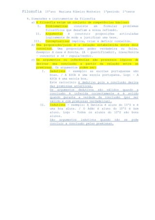 Filosofia 10ºano Mariana Ribeiro Monteiro 1ºperiodo 1ºteste 
4. Dimensões e instrumentos da filosofia 
a) A filosofia exige um conjunto de competências básicas: 
I. Problematizar consiste em formular problemas 
filosóficos que desafiam a nossa reflexão. 
II. Argumentar é construir proposições articuladas 
logicamente de modo a justificar uma tese. 
III. Conceptualizar implica, criar e definir conceitos. 
b) Uma proposição/juízo é a relação estabelecida entre dois 
conceitos. Uma proposição poder verdadeira ou falsa. 
Exemplo: A casa é bonita. (A – quantificador), (casa/bonita 
– conceito) e (é – copula/verbo). 
c) Os argumentos ou inferências são processos lógicos de 
derivar uma conclusão a partir da relação entre as 
premissas. Os argumentos podem ser: 
I. Dedutivos – exemplo: as escolas portuguesas são 
boas. / A ESCA é uma escola portuguesa. Logo – A 
ESCA é uma escola boa. 
Este raciocínio é dedutivo pois a conclusão deriva 
das premissas anteriores. 
Os argumentos dedutivos são válidos quando a 
conclusão é inferida correctamente e é solido 
quando garante a verdade da conclusão (por ser 
válido e com premissas verdadeiras). 
II. Indutivos - exemplo: A Daniela é aluno do 10ºS e é 
uma boa aluna. / O Adão é aluno do 10ºS é bom 
aluno. Logo – Todos os alunos do 10ºS são bons 
alunos. 
São argumentos indutivos quando não se pode 
concluir a conclusão pelas premissas. 
