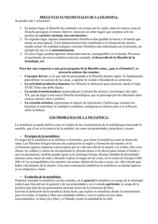 PREGUNTAS FUNDAMENTALES DE LA FILOSOFIA: 
Se pueden dar 3 soluciones: 
1. En primer lugar, la filosofía ha cambiado con el paso de los siglos, tanto la ciencia como la 
filosofía persiguen el mismo objetivo: alcanzan un saber seguro que aceptase solo las 
pruebas de carácter racional, son convincentes. 
2. En segundo lugar, algunos planteamientos filosóficos han perdido la fuerza y el interés que 
tenían en otras épocas. Estos planteamientos han contribuido a la formación de nuestro 
mundo actual. En realidad cualquier corriente filosófica esta relacionada con el presente, un 
ejemplo de esto es la matematizacion. 
3. En tercer lugar, pueden aparecer situaciones nuevas, inimaginables en el pasado. Provocan 
el nacimiento de nuevos ámbitos como por ejemplo: el desarrollo de la filosofía de la 
tecnología, etc. 
Para dar una respuesta a una gran pregunta de la filosofía como, ¿que es el hombre?, es 
necesario aclarar dos asuntos: 
– Concepto del ser: es lo que más ha preocupado a la filosofía durante siglos. Es fundamental 
para definir, lo esencial de las cosas, y apuntar la verdad o falsedad de su existencia. 
– La actividad productiva humana: los filósofos le dedicaron poca atención, desde el siglo 
XVIII. Tiene una doble faceta: 
– La acción transformadora: propiciada por el desarrollo técnico y tecnológico del siglo 
XX, que da lugar a una nueva filosofía tecnológica, que se preocupa por las relaciones entre 
ciencia, técnica, ética y política. 
– La creación artística: representan el aspecto de innovación y belleza que creamos los 
humanos al reproducir la realidad o creándola, configuran la estética junto a la reflexión 
sobre la belleza. 
LOS PROBLEMAS DE LA METAFÍSICA: 
La metafísica se puede definir como el estudio de las características de la realidad que trasciende lo 
sensible, que el ser es la esencia de la realidad, así como sus propiedades, principios y causas. 
– El origen de la metafísica : 
El origen de la metafísica se le atribuye a Aristoteles, que siente la metafísica como la forma del 
saber. Los filósofos Griegos buscan una explicación al origen y formación del mundo, en la 
civilización egipcia empiezan a preocuparse por la vida mas allá de la muerte y le rinden culto a los 
dioses, los caldeos y asirios de mesopotamia le ofrecían dones a los dioses para calmar el miedo y 
que les protegieran, también pasaba igual en la mitología Griega, Homero hablaba de divinidades 
marinas como inicio de todo y Hesiodo explica el origen de las cosas, en el centro de Europa (1200- 
600 a.C) se acompañaban a los muertos con armas, objetos de la casa o joyas, etc, ellos decían que 
había vida después de la muerte. Con estas conciencias simbólicas la metafísica occidental aparece 
ya en religiones y mitos. 
– Evolución de la metafísica: 
Podemos entender la metafísica en dos sentidos, en el general la metafísica se ocupa de la ontología 
(saber) que trata del ser en general y de sus propiedades y en el sentido particular se ocupa de la 
teodicea que trata de un pensamiento racional acerca de la existencia de Dios. 
Esta fue la definición de la metafísica hasta Kant, que explico la metafísica desde el conocimiento, 
para el el alma, el mundo y Dios son realidades ideales y nos lo explica en tres ideas 
trascendentales: el alma (yo), Dios y el Mundo (como la totalidad de lo real) 
 