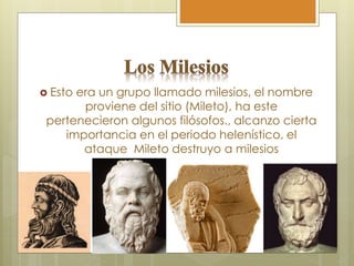  Esto era un grupo llamado milesios, el nombre
proviene del sitio (Mileto), ha este
pertenecieron algunos filósofos., alcanzo cierta
importancia en el periodo helenístico, el
ataque Mileto destruyo a milesios
 
