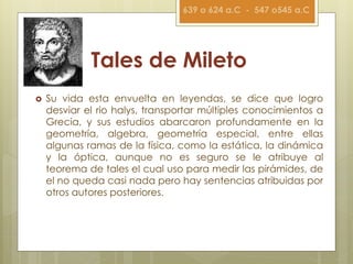 Tales de Mileto
 Su vida esta envuelta en leyendas, se dice que logro
desviar el rio halys, transportar múltiples conocimientos a
Grecia, y sus estudios abarcaron profundamente en la
geometría, algebra, geometría especial, entre ellas
algunas ramas de la física, como la estática, la dinámica
y la óptica, aunque no es seguro se le atribuye al
teorema de tales el cual uso para medir las pirámides, de
el no queda casi nada pero hay sentencias atribuidas por
otros autores posteriores.
639 o 624 a.C - 547 o545 a.C
 