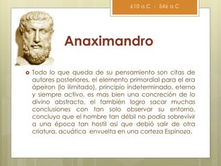 Anaximandro
 Todo lo que queda de su pensamiento son citas de
autores posteriores, el elemento primordial para el era
ápeiron (lo ilimitado), principio indeterminado, eterno
y siempre activo, es mas bien una concreción de lo
divino abstracto, el también logro sacar muchas
conclusiones con tan solo observar su entorno,
concluyo que el hombre tan débil no podía sobrevivir
a una época tan hostil así que debió salir de otra
criatura, acuática envuelta en una corteza Espinoza.
610 a.C - 546 a.C
 