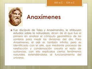 Anaxímenes
 Fue discípulo de Tales y Anaximandro, le atribuyen
estudios sobre la naturaleza, dicen de él que fue el
primero en analizar el cómputo geométrico de las
sombras para medir las divisiones del día, Para
Anaxímenes, el arjé es también infinito, pero es
identificado con el aire, que mediante procesos de
rarefacción y condensación crearía el resto de
sustancias, con ello explicaba ciertos fenómenos
naturales, extendiéndolos al funcionamiento del
universo.
585 a.C - 524 a.C
 