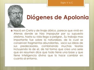 Diógenes de Apolonia
 Nació en Creta y de linaje dórico, parece que vivió en
Atenas donde se hizo impopular por su supuesto
ateísmo, hasta su vida llego a peligrar., Su trabajo mas
importante fue sobre la naturaleza, de lo cual se
conservan fragmentos abundantes, saco sus ideas de
sus predecesores, combinando muchas teorías
incluyendo la de el, de tal forma que creo una serie
que en resumen dice que todo tiene una base y que
tiene inteligencia divina que lo hace cambiar en
cuanto al entorno.
Siglo V a.C
 