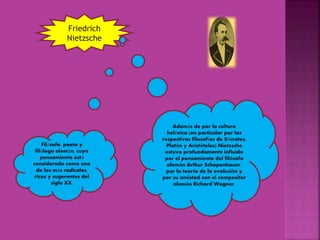 Friedrich
Nietzsche
Filósofo, poeta y
filólogo alemán, cuyo
pensamiento está
considerado como uno
de los más radicales,
ricos y sugerentes del
siglo XX.
Además de por la cultura
helénica (en particular por las
respectivas filosofías de Sócrates,
Platón y Aristóteles) Nietzsche
estuvo profundamente influido
por el pensamiento del filósofo
alemán Arthur Schopenhauer,
por la teoría de la evolución y
por su amistad con el compositor
alemán Richard Wagner.