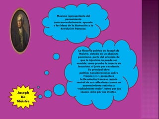 Máximo representante del
pensamiento
contrarrevolucionario, opuesto
a las ideas de la Ilustración y la
Revolución francesa.
La filosofía política de Joseph de
Maistre, dotada de un absoluto
pesimismo, parte del principio de
que la injusticia no puede ser
vencida, como prueba la muerte de
Jesucristo, el justo por excelencia.
Su principal obra
política, Consideraciones sobre
Francia (1797), presenta a
la Revolución francesa (sujeto
central de sus reflexiones) como un
acontecimiento satánico y
“radicalmente malo”, tanto por sus
causas como por sus efectos.Joseph
De
Maistre