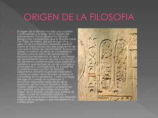  El origen de la filosofía ha sido una cuestión
controvertida a lo largo de la historia del
pensamiento. Por lo general los filósofos
griegos han considerado que la filosofía nace
con Tales de Mileto allá por el siglo VII a. c.,
pero no se consideraba necesario explicar
cómo se había producido ese surgimiento de
una nueva forma de pensamiento. Sí parecía
haber un común acuerdo en considerar la
filosofía como la forma de pensamiento
racional por excelencia, es decir, una forma
de pensamiento que no recurre a la acción
de elementos sobrenaturales para explicar la
realidad y que rechaza el uso de una lógica
ambivalente o contradictoria. Es a partir de
la polémica que suscitan los filósofos
alejandrinos durante el período helenístico
cuando el origen de la filosofía comienza a
convertirse en un problema. Y será a lo largo
del siglo XX cuando se comiencen a
encontrar respuestas explicativas de la
aparición del fenómeno filosófico. Para
nuestro objetivo nos bastará considerar las
dos hipótesis más difundidas acerca del
origen de la filosofía: aquella que sostiene el
origen a partir de la filosofía oriental, y
aquella que hace de la filosofía una creación
original de los griegos, y que estudiaremos a
continuación
 