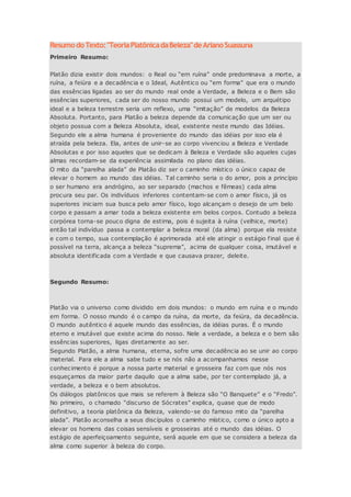 ResumodoTexto:"TeoriaPlatônicadaBeleza"deArianoSuassuna
Primeiro Resumo:
Platão dizia existir dois mundos: o Real ou “em ruína” onde predominava a morte, a
ruína, a feiúra e a decadência e o Ideal, Autêntico ou “em forma” que era o mundo
das essências ligadas ao ser do mundo real onde a Verdade, a Beleza e o Bem são
essências superiores, cada ser do nosso mundo possui um modelo, um arquétipo
ideal e a beleza terrestre seria um reflexo, uma “imitação” de modelos da Beleza
Absoluta. Portanto, para Platão a beleza depende da comunicação que um ser ou
objeto possua com a Beleza Absoluta, ideal, existente neste mundo das Idéias.
Segundo ele a alma humana é proveniente do mundo das idéias por isso ela é
atraída pela beleza. Ela, antes de unir-se ao corpo vivenciou a Beleza e Verdade
Absolutas e por isso aqueles que se dedicam à Beleza e Verdade são aqueles cujas
almas recordam-se da experiência assimilada no plano das idéias.
O mito da “parelha alada” de Platão diz ser o caminho místico o único capaz de
elevar o homem ao mundo das idéias. Tal caminho seria o do amor, pois a princípio
o ser humano era andrógino, ao ser separado (machos e fêmeas) cada alma
procura seu par. Os indivíduos inferiores contentam-se com o amor físico, já os
superiores iniciam sua busca pelo amor físico, logo alcançam o desejo de um belo
corpo e passam a amar toda a beleza existente em belos corpos. Contudo a beleza
corpórea torna-se pouco digna de estima, pois é sujeita à ruína (velhice, morte)
então tal indivíduo passa a contemplar a beleza moral (da alma) porque ela resiste
e com o tempo, sua contemplação é aprimorada até ele atingir o estágio final que é
possível na terra, alcança a beleza “suprema”, acima de qualquer coisa, imutável e
absoluta identificada com a Verdade e que causava prazer, deleite.
Segundo Resumo:
Platão via o universo como dividido em dois mundos: o mundo em ruína e o mundo
em forma. O nosso mundo é o campo da ruína, da morte, da feiúra, da decadência.
O mundo autêntico é aquele mundo das essências, da idéias puras. É o mundo
eterno e imutável que existe acima do nosso. Nele a verdade, a beleza e o bem são
essências superiores, ligas diretamente ao ser.
Segundo Platão, a alma humana, eterna, sofre uma decadência ao se unir ao corpo
material. Para ele a alma sabe tudo e se nós não a acompanhamos nesse
conhecimento é porque a nossa parte material e grosseira faz com que nós nos
esqueçamos da maior parte daquilo que a alma sabe, por ter contemplado já, a
verdade, a beleza e o bem absolutos.
Os diálogos platônicos que mais se referem à Beleza são “O Banquete” e o “Fredo”.
No primeiro, o chamado “discurso de Sócrates” explica, quase que de modo
definitivo, a teoria platônica da Beleza, valendo-se do famoso mito da “parelha
alada”. Platão aconselha a seus discípulos o caminho místico, como o único apto a
elevar os homens das coisas sensíveis e grosseiras até o mundo das idéias. O
estágio de aperfeiçoamento seguinte, será aquele em que se considera a beleza da
alma como superior à beleza do corpo.
 