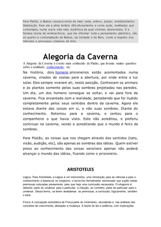 Para Platão, a Beleza causava antes de mais nada, enlevo, prazer, arrebatamento.
Deleitação. Para ele a alma lembra dificultosamente e como pode, realidades que
contemplou numa outra vida mais autêntica da qual vivemos desterrados. É a
famosa teoria da reminiscência, que iria informar todo o pensamento platônico, não
só quanto a contemplação da Beleza, da Verdade e do Bem, como a respeito dos
métodos e processos criadores da Arte.
Alegoria da Caverna
A Alegoria da Caverna é o texto mais conhecido de Platão, que levanta muitas questões
sobre a realidade, conhecimento, etc.
Na história, dois homens prisioneiros estão acorrentados numa
caverna, virados de costas para a abertura, por onde entra a luz
solar. Eles sempre viveram ali, nesta posição. Conheciam os animais
e as plantas somente pelas suas sombras projetadas nas paredes.
Um dia, um dos homens consegue se soltar, e vai para fora da
caverna. Fica encantado com a realidade, percebendo que foi iludido
completamente pelos seus sentidos dentro da caverna. Agora ele
estava diante das coisas em si, e não suas sombras. Diante do
conhecimento. Retornou para a caverna, e contou para o
companheiro o que havia visto. Este não acreditou, e preferiu
continuar na caverna, vendo e acreditando que o mundo é feito de
sombras.
Para Platão, as coisas que nos chegam através dos sentidos (tato,
visão, audição, etc), são apenas as sombras das idéias. Quem estiver
preso ao conhecimento das coisas sensíveis apenas não poderá
alcançar o mundo das idéias, ficando como o prisioneiro.
ARISTOTELES
Lógica: Para Aristóteles, a Lógica é um instrumento, uma introdução para as ciências e para o
conhecimento e baseia-se no silogismo, o raciocínio formalmente estruturado que supõe certas
premissas colocadas previamente para que haja uma conclusão necessária. O silogismo é
dedutivo parte do universal para o particular; a indução, ao contrário, parte do particular para o
universal. Dessa forma, se forem verdadeiras as premissas, a conclusão, logicamente, também
o será.
Física: A concepção aristotélica de Física parte do movimento, elucidando-o nas análises dos
conceitos de crescimento, alteração e mudança. A teoria do ato e potência, com implicações
 