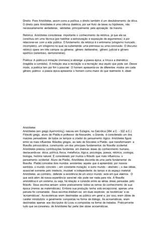 Direito: Para Aristóteles, assim como a política, o direito também é um desdobramento da ética.
O direito para Aristóteles é uma ciência dialética, por ser fruto de teses ou hipóteses, não
necessariamente verdadeiras, validadas principalmente pela aprovação da maioria.
Retórica: Aristóteles considerava importante o conhecimento da retórica, já que ela se
constituiu em uma técnica (por habilitar a estruturação e exposição de argumentos) e por
relacionar-se com a vida pública. O fundamento da retórica é o entimema (silogismo truncado,
incompleto), um silogismo no qual se subentende uma premissa ou uma conclusão. O discurso
retórico opera em três campos ou gêneros: gênero deliberativo, gênero judicial e gênero
epidítico (ostentoso, demonstrativo).
Poética: A poética é imitação (mimesis) e abrange a poesia épica, a lírica e a dramática:
(tragédia e comédia). A imitação visa a recriação e a recriação visa aquilo que pode ser. Desse
modo, a poética tem por fim o possível. O homem apresenta-se de diferentes modos em cada
gênero poético: a poesia épica apresenta o homem como maior do que realmente é, ideali
Aristóteles
Aristóteles (em grego Αριστοτέλης) nasceu em Estagira, na Calcídica (384 a.C. - 322 a.C.).
Filósofo grego, aluno de Platão e professor de Alexandre, o Grande, é considerado um dos
maiores pensadores de todos os tempos e criador do pensamento lógico. Aristóteles figura
entre os mais influentes filósofos gregos, ao lado de Sócrates e Platão, que transformaram a
filosofia pré-socrática, construindo um dos principais fundamentos da filosofia ocidental.
Aristóteles prestou contribuições fundantes em diversas áreas do conhecimento humano,
destacando-se: ética, política, física, metafísica, lógica, psicologia, poesia, retórica, zoologia,
biologia, história natural. É considerado por muitos o filósofo que mais influenciou o
pensamento ocidental. Aluno de Platão, Aristóteles discorda de uma parte fundamental da
filosofia. Platão concebia dois mundos existentes: aquele que é apreendido por nossos
sentidos, o mundo concreto -, em constante mutação; e outro mundo - abstrato -, o das idéias,
acessível somente pelo intelecto, imutável e independente do tempo e do espaço material.
Aristóteles, ao contrário, defende a existência de um único mundo: este em que vivemos. O
que está além de nossa experiência sensível não pode ser nada para nós. A filosofia
aristotélica é um sistema, ou seja, há relação e conexão entre as várias áreas pensadas pelo
filósofo. Seus escritos versam sobre praticamente todos os ramos do conhecimento de sua
época (menos as matemáticas). Embora sua produção tenha sido excepcional, apenas uma
parcela foi conservada. Seus escritos dividiam-se em duas espécies: as 'exotéricas' e as
'acroamáticas'. As exotéricas eram destinadas ao público em geral e, por isso, eram obras de
caráter introdutório e geralmente compostas na forma de diálogo. As acroamáticas, eram
destinadas apenas aos discípulos do Liceu e compostas na forma de tratados. Praticamente
tudo que se conservou de Aristóteles faz parte das obras acroamáticas.
 