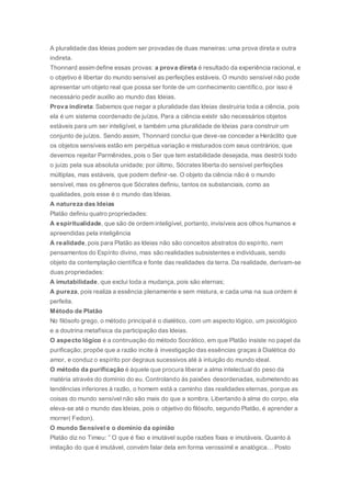A pluralidade das Ideias podem ser provadas de duas maneiras: uma prova direta e outra
indireta.
Thonnard assim define essas provas: a prova direta é resultado da experiência racional, e
o objetivo é libertar do mundo sensível as perfeições estáveis. O mundo sensível não pode
apresentar um objeto real que possa ser fonte de um conhecimento científico, por isso é
necessário pedir auxílio ao mundo das Ideias.
Prova indireta: Sabemos que negar a pluralidade das Ideias destruiria toda a ciência, pois
ela é um sistema coordenado de juízos. Para a ciência existir são necessários objetos
estáveis para um ser inteligível, e também uma pluralidade de Ideias para construir um
conjunto de juízos. Sendo assim, Thonnard conclui que deve-se conceder a Heráclito que
os objetos sensíveis estão em perpétua variação e misturados com seus contrários; que
devemos rejeitar Parmênides, pois o Ser que tem estabilidade desejada, mas destrói todo
o juízo pela sua absoluta unidade; por último, Sócrates liberta do sensível perfeições
múltiplas, mas estáveis, que podem definir-se. O objeto da ciência não é o mundo
sensível, mas os gêneros que Sócrates definiu, tantos os substanciais, como as
qualidades, pois esse é o mundo das Ideias.
A natureza das Ideias
Platão definiu quatro propriedades:
A espiritualidade, que são de ordem inteligível, portanto, invisíveis aos olhos humanos e
apreendidas pela inteligência
A realidade, pois para Platão as Ideias não são conceitos abstratos do espírito, nem
pensamentos do Espírito divino, mas são realidades subsistentes e individuais, sendo
objeto da contemplação científica e fonte das realidades da terra. Da realidade, derivam-se
duas propriedades:
A imutabilidade, que exclui toda a mudança, pois são eternas;
A pureza, pois realiza a essência plenamente e sem mistura, e cada uma na sua ordem é
perfeita.
Método de Platão
No filósofo grego, o método principal é o dialético, com um aspecto lógico, um psicológico
e a doutrina metafísica da participação das Ideias.
O aspecto lógico é a continuação do método Socrático, em que Platão insiste no papel da
purificação; propõe que a razão incite à investigação das essências graças à Dialética do
amor, e conduz o espírito por degraus sucessivos até à intuição do mundo ideal.
O método da purificação é àquele que procura liberar a alma intelectual do peso da
matéria através do domínio do eu. Controlando às paixões desordenadas, submetendo as
tendências inferiores à razão, o homem está a caminho das realidades eternas, porque as
coisas do mundo sensível não são mais do que a sombra. Libertando à alma do corpo, ela
eleva-se até o mundo das Ideias, pois o objetivo do filósofo, segundo Platão, é aprender a
morrer( Fedon).
O mundo Sensível e o domínio da opinião
Platão diz no Timeu: ” O que é fixo e imutável supõe razões fixas e imutáveis. Quanto à
imitação do que é imutável, convém falar dela em forma verossímil e analógica… Posto
 