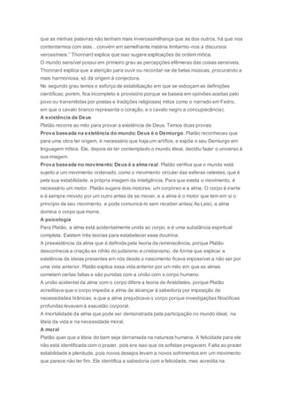 que as minhas palavras não tenham mais inverossimilhança que as dos outros, há que nos
contentarmos com elas…convém em semelhante matéria limitarmo-nos a discursos
verossímeis.” Thonnard explica que isso sugere explicações de ordem mítica.
O mundo sensível possui em primeiro grau as percepções efêmeras das coisas sensíveis.
Thonnard explica que a atenção para ouvir ou recordar-se de belas músicas, procurando a
mais harmoniosa, só dá origem à conjectura.
No segundo grau temos o esforço de estabilização em que se esboçam as definições
científicas; porém, fica incompleto e provisório porque se baseia em opiniões aceitas pelo
povo ou transmitidas por poetas e tradições religiosas( mitos como o narrado em Fedro,
em que o cavalo branco representa o coração, e o cavalo negro a concupiscência).
A existência de Deus
Platão recorre ao mito para provar a existência de Deus. Temos duas provas:
Prova baseada na existência do mundo: Deus é o Demiurgo.Platão reconheceu que
para uma obra ter origem, é necessário que haja um artífice, e expõe o seu Demiurgo em
linguagem mítica. Ele, depois de ter contemplado o mundo Ideal, decidiu fazer o universo à
sua imagem.
Prova baseada no movimento: Deus é a alma real. Platão verifica que o mundo está
sujeito a um movimento ordenado, como o movimento circular das esferas celestes, que é
pela sua estabilidade, a própria imagem da inteligência. Para que exista o movimento, é
necessário um motor. Platão sugere dois motores: um corpóreo e a alma. O corpo é inerte
e é sempre movido por um outro antes de se mover, e a alma é o motor que tem em si o
princípio de seu movimento, e pode comunicá-lo sem receber antes( As Leis). a alma
domina o corpo que morre.
A psicologia
Para Platão, a alma está acidentalmente unida ao corpo, e é uma substância espiritual
completa. Existem três teorias para estabelecer essa doutrina:
A preexistência da alma que é definida pela teoria da reminiscência, porque Platão
desconhecia a criação ex nihilo do judaísmo e cristianismo, de forma que explicar a
existência de ideias presentes em nós desde o nascimento ficava impossível a não ser por
uma vida anterior. Platão explica essa vida anterior por um mito em que as almas
cometem certas faltas e são punidas com a união com o corpo humano.
A união acidental da alma com o corpo difere a teoria de Aristóteles, porque Platão
acreditava que o corpo impedia a alma de alcançar à sabedoria por imposição de
necessidades tirânicas, e que a alma prejudicava o corpo porque investigações filosóficas
profundas levavam à exaustão corporal.
A imortalidade da alma que pode ser demonstrada pela participação no mundo ideal, na
Ideia da vida e na necessidade moral.
A moral
Platão quer que a Ideia do bem seja derramada na natureza humana. A felicidade para ele
não está identificada com o prazer, pois era isso que os sofistas pregavam. Falta ao prazer
estabilidade e plenitude, pois novos desejos levam a novos sofrimentos em um movimento
que parece não ter fim. Ele identifica a sabedoria com a felicidade, mas acredita na
 