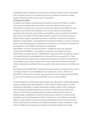 desigualdade das inclinações dos homens para a prática da virtude; uns se contentariam
com a coragem, outros com a temperança; poucos, no entanto, buscariam à virtude
perfeita. Esses possuiriam o germe divino da sabedoria.
O Estado para Platão
A existência do Estado é necessária para a prática da virtude, mas Platão o concebia
como pequenas cidades autônomas. Dividia o povo em classes sociais como os
trabalhadores, os guerreiros, os arcontes e os escravos. Nesse ponto ,Platão tem uma
vantagem monumental sobre Aristóteles, que Thonnard, fiel ao seu aristotelismo
dogmático, não menciona: ele considera a escravidão um mal e que deveria ser evitado.
Nas penas da vida após à morte do Hades platônico está a de ter possuído escravos.
Platão também sugeriu a igualdade de homens e mulheres, concedendo uma grande
dignidade a essas últimas. A educação deveria ser igual para ambos os sexos. A forma de
governo mais adequada para os cidadãos é a aristocracia ou a monarquia, de preferência
governada por um rei-filósofo. A democracia é condenada.
Agora Platão nos narra o seu mito da caverna. Voegelin diz que o mito prepara o
conhecimento da PAIDEIA. A educação de um homem é incompleta se ele não
experimentou a verdade da alma, a PERIAGOGE. Depois do homem ser solto da caverna
e ter experimentado a contemplação divina, ele quer ficar lá para sempre(517). Esse
homem( filósofo) que experimentou a eudaimonia irá sentir-se inclinado a permanecer na
contemplação e não irá querer voltar para os seus companheiros prisioneiros. Haveria
então a tentação de esse filósofo tornar-se apolítico. Mas ele deve descer e sacrificar-se à
polis.
Ele então desce( KATABATEON). Sócrates desceu para ajudar os prisioneiros da caverna
e consegue discernir as sombras(EIDOLA) das coisas reais. Como o filósofo viu o
AGATHON, a polis sob seu comando será governada com uma mente desperta( HYPAR)
em vez de ser conduzida como as outras Pólis como num sonho(ONAR)
***
A filosofia platônica foi adotada pela igreja católica até o século XIII, herdada pelos padres
da igreja, especialmente Santo Agostinho. A partir de São Tomás de Aquino, e pelas
influências de Aristóteles, a posição da igreja em relação à mulher muda: a igreja que
antes concedia grande liberdade para as mulheres no cristianismo, permitindo até o
divórcio, torna-se hostil a essas liberdades, pregando a clausura para as freiras e
impedindo algo completamente natural e humano que é o divórcio. A mesma filosofia
aristotélica que criou dificuldades para São Tomás de Aquino em relação à escravidão,
impediu a igreja católica de oferecer respostas ao gigantesco tráfico de seres humanos
vindos da África para as Américas. Os protestantes ingleses, hostis a Aristóteles, e mais
abertos a Platão, foram aqueles que iniciaram o movimento abolicionista mundial.
 