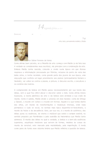 Introdução à estética platônica
14segunda-feiraMAR 2011
POSTED BY RUDINEI BORGES IN + CULTURA, + LITERATURA & ARTES
≈ DEIXE UM COMENTÁRIO
Tags
arte, belo, pensamento estético, Platão
Por Sidnei Ferreira de Vares
Como afirma Jean Lacoste, se a filosofia da arte começa com Platão (e de fato isso
é verdade se considerarmos seus escritos), ela principia com a condenação da arte.
Embora Platão tenha nascido, crescido e vivido numa época em que Atenas
respirava a reformulação processada por Péricles, inclusive do pont o de vista das
belas artes, e tenha recebido, como grande parte dos jovens de sua época, uma
educação que conferia um lugar proeminente aos poetas (principalmente Homero e
Hesíodo), vai voltar-se contra a poesia, a pintura, o discurso escrito, a escultura e
os cenários dos teatros.
A compreensão da beleza em Platão passa necessariamente por sua teoria das
idéias, sem a qual fica difícil alocar e discorrer sobre o belo. Como afirma Ariano
Suassuna, a teoria platônica da arte e da beleza está atrelada a sua visão de
mundo. Como é sabido, Platão divide o universo em dois mundos: como diz Ortega
y Gasset, o mundo em ruínas e o mundo em formas. Aquele é o que temos diante
dos olhos, um mundo de transformações e mudanças intensas, onde nada
permanece e tudo se esvai, no sentido mais típico dopantha-rei heraclitiano, o
mundo da feiúra e da decadência. Este, por sua vez, é o mundo do autêntico, das
idéias puras ou essências, do eterno e imutável que existe e sempre existirá, no
sentido proposto por Parmênides e pela exatidão da matemática que Platão tanto
admirava. O mundo das idéias no qual a verdade, a beleza e o bem são essências
superiores, arquétipos imutáveis que servem de formas, modelos às coisas do
mundo do sensível, este marcado pela mutabilidade, pela imperfeição. E tendo
como pano de fundo esse sistema binário que Platão refletira a questão da beleza.
 