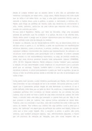 Desde já cumpre lembrar que as alusões deste à arte não se aproximam das
modernas concepções de belas-artes. Longe disso, Platão designa arte tudo aquilo
que se refira a um saber-fazer, ou seja, a uma ação puramente técnica que se
estende a muitas áreas como a política, a poesia, a marcenaria, a retórica, etc.
Platão está longe de partilhar da mesma visão dos modernos no concernente à
arte, sendo, portanto, porta-voz de uma cultura que relaciona arte e técnica,
usando um conceito por outro.
Em sua obra A República, Platão, por meio de Sócrates, erige uma sociedade
próxima da perfeição cujo fio condutor é a justiça. No livro X da referida obra,
Platão alerta sobre o perigo que os poetas representam para seu intento, sendo a
poesia definida como arte da imitação ou mimese.
A mimese ou imitação, nos diz Harold Osborne (1974: 52), se desenvolveu entre os
séculos sexto e quinto a. C. na Grécia, e pode ser encontrada em manifestações
artísticas distintas, como a escultura, a pintura, cenários, etc., tendo por escopo
reproduzir similares convincentes dos objetos que representavam. As pinturas e as
esculturas eram admiradas pela aproximação com a realidade. O critério ut ilizado
pelos artistas é o da verossimilhança ilusionística, ou seja, de produzir simulacros,
sendo que essa técnica perdurou durante toda antiguidade clássica (OSBORNE,
1974: 54-57). Segundo Osborne, Platão utilizava o termo “mimese” para expressar
a relação em que determinadas coisas empíricas se encontravam com o conceito
geral que as abrange. Todavia, também aplica o termo para falar da poesia,
escultura e pintura, e critica principalmente o poeta por iludir os ouvintes, já que se
recusa a falar na primeira pessoa dando a entender de que são os personagens que
estão a falar.
Como alerta Jean Lacoste, a arte mimética questionada por Platão, tem suas raízes
mais profundas na sua concepção do ser e da verdade. Em outras palavras, o ser é
aquilo que é justamente porque dispõe de uma identidade ou essência. O ser é
então definido como idéia que se opõe ao devir. As essências, compreendidas como
realidades perfeitas têm correlatos no mundo sensível. Se um artesão faz uma
cadeira, esta só pôde ser feita a partir de uma idéia universal de cadeira. De certo
modo, o artesão imita uma idéia que preexiste a cadeira feita por ele. Não foi ele
que produziu a idéia de cadeira, mas apenas tentou aproximar-se dessa idéia.
Todavia, uma vez concluída a sua obra, esta não é perfeita tal como a idéia que lhe
serviu de modelo. Mas embora sua cadeira não seja perfeita como a idéia que a
gerou, ela “participa” em algum grau da perfeição da cadeira real (ideal), tendo em
vista que a teve como modelo. Ora, o escultor, o pintor, o poeta, são como
artífices, pois também produzem objetos, mas, diferentemente daqueles, o fazem
por um processo de imitação da imitação, pois têm como modelos não as
 