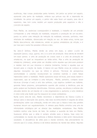 essências, mas coisas produzidas pelos homens. Um pintor ao pintar um sapato,
apreende uma parte da realidade, embora sua pintura nos dê a impressão de
totalidade. Ao pintar um sapato, o pintor não sabe fazer um sapato, pois não é
sapateiro, mas tem como modelo um sapato produzido pelo sapateiro e não o
conceito de sapato.
Para Platão, as essências correspondem à realidade, o trabalho de um artesão
corresponde a uma imitação da realidade, enquanto a produção de um escultor,
poeta ou pintor uma imitação da imitação da realidade, estando, portanto, mais
afastada da realidade, distanciada em relação ao ser. As belas-artes, termo que
Platão desconhecia, são simulacros, sendo os poetas simuladores de virtude, e é
por isso que o autor faz pesadas críticas a eles.
Na obra O Sofista, Platão divide as artes em duas, a saber: a arte de
aquisição (pesca, caça, guerra, etc.) e a arte de produção. Esta última de dividem
em duas partes: a arte de produção de coisas reais e a arte de produção de
simulacros, no qual se enquadram as belas-artes. Mas a arte de produção de
simulacros (mimese), ainda pode ser dividida entre aquelas que procuram produzir
o modelo real em sua inteireza e simetria (tamanho, forma) e aquelas que se
deviam para a criação da ilusão. A época em que Platão viveu já contava com
algumas inovações no que se refere à pintura. Técnicas de perspectiva
(profundidade e volume) revolucionam os cenários teatrais e criam falsas
impressões sobre a realidade. Platão questiona essas técnicas, pois essas iludem o
expectador, que se compara a uma feitiçaria. Platão, portanto, compara essas
técnicas (trompe d´oiel) à arte dos sofistas, cujo objetivo também era ludibriar,
gerando falsos prazeres, principalmente quando são avistas a distância, pois de
perto podem ser facilmente identificadas. Pintores, poetas, escultores e sofistas são
alocados dentro de um mesmo rol: o dos enganadores e, portanto, a arte mimética
é vista como uma ilusão que faz esquecer as coisas verdadeiras.
Numa outra obra As Leis, Platão reconhece a importância da música (canto e
dança) para a educação dos jovens, mas esse reconhecimento é seguido de sérias
ponderações sobre sua utilização, tendo em vista que a música trata das paixões
humanas devem ser regulamentadas. A mimese para Platão constitui uma arte de
inferioridade ontológica por se afastar das realidades verdadeiras. Mas Platão
também institui uma teoria do belo. Ao analisar a questão do belo em Platão,
Suassuna afirma que a alma é sempre atraída para a beleza, haja vista ter
contemplado no mundo das essências a Beleza Absoluta e dela sentir imensuráveis
saudades. A decadência da alma para o mundo sensível, mas precisamente no
cárcere que é o corpo, afastou-a de beleza absoluta do mundo das idéias. Algumas
 