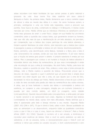 almas recordam com maior facilidade do que outras presas à parte material e
grosseira da vida. Essa teoria fica mais explicita em duas obras O
Banquete e Fedro. Na primeira delas, Platão demonstra que o único caminho capaz
de elevar a alma ao mundo das idéias é o amor. Os seres humanos seriam, a
princípio, andrógenos e uma vez tendo sido separados, vivem a procurar sua
parelha. Essa busca da alma, comentada no diálogo n´O Banquete, é muitas vezes
marcada por erros. Platão afirma que os indivíduos inferiores se satisfazem com a
forma mais grosseira de amor: o amor físico. Jaeger em sua Paidéia faz um imenso
comentário sobre a questão dos corpos belos, que geralmente atraem os homens,
mas que não são mais do que a manifestação de um belo absoluto. Ao perceber,
por comparação, que a beleza dos corpos participa de uma beleza absoluta, o
homem superior libertasse do amor inferior, pois descobre que a beleza dos corpos
é passageira e passa a contemplar a beleza em sim mesma desinteressadamente.
Existe, portanto, uma identificação entre Beleza, Verdade e o Bem, pois o belo é
uma característica da verdade, sendo por isso boa moralmente. É por esse motivo
que a fruição da beleza gera prazer e deleite. A própria sabedoria é amada por sua
beleza. Mas a passagem que conduz o ser humano a fruição da beleza absoluta é
entendida dentro dos limites da reminiscência, já que essa contemplação é ainda
uma recordação do que a alma já contemplou. Na obra Fedro, Platão, pela boca de
Sócrates, explora a questão do amor. Mas, embora o amor seja o tema principal do
diálogo, nele o Platão explora a questão da beleza. Procurando provar que o
discurso de Lísias, segundo o qual é preferível que um jovem belo e amado deve
conceder seu amor àquele que não o ama, do que àquele que o ama de fato,
declamado no início do diálogo por Fedro, Platão desenvolve a tese de que o amor é
a visão do belo excitada pela paixão por meio da reminiscência das visões eternas.
A alma, que já teria habitado o mundo das idéias e contemplado a beleza em
essência, se compara a uma carruagem, dirigida pro um cocheiro (intelecto) e
puxada por dois corcéis alados, um dócil (a coragem), outro rebelde
(concupiscência). Quando descontrolada pela concupiscência, a alma pode cair para
o mundo sensível e ser aprisionada num corpo. Algumas se lembram das belezas
contempladas no mundo ideal, outras têm mais dificuldade. Platão defende que a
alma é apaixonada pelo belo e deseja retornar a seu mundo. Segundo Platão
(2007: 83) [246 e 247], “O que é divino é belo, sábio e bom. Dessas qualidades as
asas se alimentam e se desenvolvem, enquanto todas as qualidades contrárias
como o que é feio e o que é mau, fazem-na diminuir e fenecer”. Mais a frente
afirma (2007: 91) [254]: “Quando o cocheiro vê o ser amado, a lembrança o
reconduz para essência da beleza. Este a revê no santo pedestal, ao lado da
sabedoria, e ele se assusta, teme, e necessariamente puxa o freio.E com tal
violência o retrai que ambos os cavalos recuam; o bom voluntariamente e sem
 