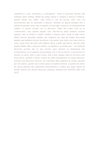 resistência; o ruim, entretanto, a contragosto”. Sobre os discursos escritos, tão
utilizados pelos sofistas, Platão faz sérias críticas e compara a pintura a sofistica,
quando afirma que (2007: 120) [275], “o uso da escrita, Fedr, tem um
inconveniente que se assemelha à pintura. Também as figuras pintadas têm a
atitude de pessoas vivas, mas se alguém as interrogar conservar-se-ão gravemente
caladas. O mesmo sucede com os discursos. Falam das coisas como se as
conhecessem, mas quando alguém quer informar-se sobre qualquer assunto
exposto, eles se limitam a repetir sempre a mesma coisa”. Como se pode notar,
Platão procura aproximar aqueles que enganam, por meio de ilusões discursivas
àqueles que ludibriam através da pintura e da poesia, pois tanto num caso como no
outro, essas artes não têm como objetivo elevar a alma, mas iludi-la. Isso fica claro
quando Platão opõe o discurso sofístico ao filosófico, ao afirmar que “…Os melhores
discursos escritos são os que servem para reavivar as lembranças dos
conhecedores; só as palavras pronunciadas com o fim de instruir, e que de fato se
gravam na alma, sobre o que é justo, belo e bom, apenas nelas se encontra uma
força eficaz, perfeita e divina a ponto de nelas empregarmos os nossos esforços;
somente tais discursos merecem ser chamados filhos legítimos do orador, gerados
por ele próprio, quando esse orador possui um gênio inventivo, e quando nas almas
de outras pessoas eles engendram descendentes e irmãos que sejam dignos da
família. Quanto aos demais discursos, podemos desprezá-los” (PLATÃO, 2007:123)
[277]
 