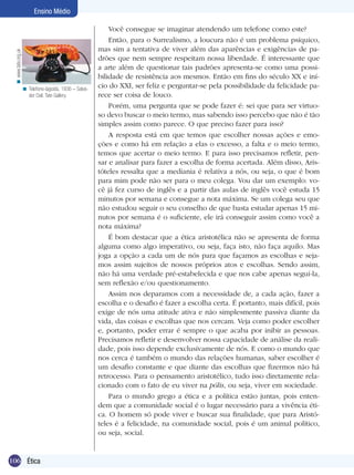 106 Introdução
Ensino Médio
106 Ética
Ensino Médio
Você consegue se imaginar atendendo um telefone como este?
Então, para o Surrealismo, a loucura não é um problema psíquico,
mas sim a tentativa de viver além das aparências e exigências de pa-
drões que nem sempre respeitam nossa liberdade. É interessante que
a arte além de questionar tais padrões apresenta-se como uma possi-
bilidade de resistência aos mesmos. Então em fins do século XX e iní-
cio do XXI, ser feliz e perguntar-se pela possibilidade da felicidade pa-
rece ser coisa de louco.
Porém, uma pergunta que se pode fazer é: sei que para ser virtuo-
so devo buscar o meio termo, mas sabendo isso percebo que não é tão
simples assim como parece. O que preciso fazer para isso?
A resposta está em que temos que escolher nossas ações e emo-
ções e como há em relação a elas o excesso, a falta e o meio termo,
temos que acertar o meio termo. E para isso precisamos refletir, pen-
sar e analisar para fazer a escolha de forma acertada. Além disso, Aris-
tóteles ressalta que a mediania é relativa a nós, ou seja, o que é bom
para mim pode não ser para o meu colega. Vou dar um exemplo: vo-
cê já fez curso de inglês e a partir das aulas de inglês você estuda 15
minutos por semana e consegue a nota máxima. Se um colega seu que
não estudou seguir o seu conselho de que basta estudar apenas 15 mi-
nutos por semana é o suficiente, ele irá conseguir assim como você a
nota máxima?
É bom destacar que a ética aristotélica não se apresenta de forma
alguma como algo imperativo, ou seja, faça isto, não faça aquilo. Mas
joga a opção a cada um de nós para que façamos as escolhas e seja-
mos assim sujeitos de nossos próprios atos e escolhas. Sendo assim,
não há uma verdade pré-estabelecida e que nos cabe apenas seguí-la,
sem reflexão e/ou questionamento.
Assim nos deparamos com a necessidade de, a cada ação, fazer a
escolha e o desafio é fazer a escolha certa. É portanto, mais difícil, pois
exige de nós uma atitude ativa e não simplesmente passiva diante da
vida, das coisas e escolhas que nos cercam. Veja como poder escolher
e, portanto, poder errar é sempre o que acaba por inibir as pessoas.
Precisamos refletir e desenvolver nossa capacidade de análise da reali-
dade, pois isso depende exclusivamente de nós. E como o mundo que
nos cerca é também o mundo das relações humanas, saber escolher é
um desafio constante e que diante das escolhas que fizermos não há
retrocesso. Para o pensamento aristotélico, tudo isso diretamente rela-
cionado com o fato de eu viver na pólis, ou seja, viver em sociedade.
Para o mundo grego a ética e a política estão juntas, pois enten-
dem que a comunidade social é o lugar necessário para a vivência éti-
ca. O homem só pode viver e buscar sua finalidade, que para Aristó-
teles é a felicidade, na comunidade social, pois é um animal político,
ou seja, social.
Telefone-lagosta, 1936 – Salva-
dor Dali. Tate Gallery.
<
www.tate.org.uk<
 