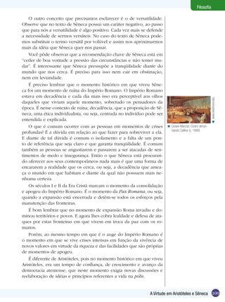 109
Filosofia
109A Virtude em Aristóteles e Sêneca
Filosofia
O outro conceito que precisamos esclarecer é o de versatilidade.
Observe que no texto de Sêneca possui um caráter negativo, ao passo
que para nós a versatilidade é algo positivo. Cada vez mais se defende
a necessidade de sermos versáteis. No caso do texto de Sêneca pode-
mos substituir o termo versátil por volúvel e assim nos aproximarmos
mais da idéia que Sêneca quer nos passar.
Você pôde observar que a recomendação chave de Sêneca está em
“ceder de boa vontade a pressão das circunstâncias e não temer mu-
dar”. É interessante que Sêneca pressupõe a tranqüilidade diante do
mundo que nos cerca. É preciso para isso nem cair em obstinação,
nem em leviandade.
É preciso lembrar que o momento histórico em que viveu Sêne-
ca foi um momento de ruína do Império Romano. O Império Romano
estava em decadência e cada dia mais isso era perceptível aos olhos
daqueles que viviam aquele momento, sobretudo os pensadores da
época. É nesse contexto de ruína, decadência, que a proposição de Sê-
neca, uma ética individualista, ou seja, centrada no indivíduo pode ser
entendida e explicada.
O que é comum ocorrer com as pessoas em momentos de crises
profundas? É a dúvida em relação ao que fazer para sobreviver a ela.
E diante de tal dúvida é comum o isolamento e a falta de um pon-
to de referência que seja claro e que garanta tranqüilidade. É comum
também as pessoas se angustiarem e passarem a ser atacadas de sen-
timentos de medo e insegurança. Então o que Sêneca está procuran-
do oferecer aos seus contemporâneos nada mais é que uma forma de
encararem a realidade que os cerca, ou seja, a decadência que amea-
ça o mundo em que habitam e diante da qual não possuem mais ne-
nhuma certeza.
Os séculos I e II da Era Cristã marcam o momento da consolidação
e apogeu do Império Romano. É o momento da Pax Romana, ou seja,
quando a expansão está encerrada e detêm-se todos os esforços pela
manutenção das fronteiras.
É bom lembrar que no momento de expansão Roma invadiu e do-
minou territórios e povos. E agora lhes cobra lealdade e defesa de ata-
ques por estas fronteiras em que vivem em troca da paz com os ro-
manos.
Porém, ao mesmo tempo em que é o auge do Império Romano é
o momento em que se vive crises intensas em função da vivência de
novos valores em virtude da riqueza e das facilidades que são próprias
de momentos de apogeu.
É diferente de Aristóteles, pois no momento histórico em que viveu
Aristóteles, era um tempo de confiança, de crescimento e avanço da
democracia ateniense, que neste momento exigia novas discussões e
reelaboração de idéias e princípios referentes a vida na pólis.
Cesare Maccari, Cícero denun-
ciando Catiline (c. 1888)
<
www.skidmore.edu<
 