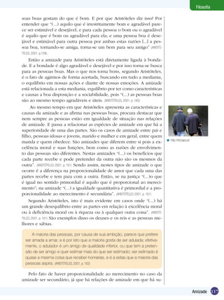 117Amizade
Filosofia
soas boas gostam do que é bom. E por que Aristóteles diz isso? Por
entender que “(...) aquilo que é irrestritamente bom e agradável pare-
ce ser estimável e desejável, e para cada pessoa o bom ou o agradável
é aquilo que é bom ou agradável para ela; e uma pessoa boa é dese-
jável e estimável para outra pessoa por ambas estas razões [...] a pes-
soa boa, tornando-se amiga, torna-se um bem para seu amigo” (ARISTÓ-
TELES, 2001, p.159).
Então a amizade para Aristóteles está diretamente ligada à bonda-
de. E a bondade é algo agradável e desejável e por isso torna-se busca
para as pessoas boas. Mas o que nos torna bons, segundo Aristóteles,
é o fato de agirmos de forma acertada, buscando em tudo a mediania,
o equilíbrio em nossas ações e diante de nossas emoções. A amizade
está relacionada a esta mediania, equilíbrio por ter como características
e causas a boa disposição e a sociabilidade, pois “(...) as pessoas boas
são ao mesmo tempo agradáveis e úteis. (ARISTÓTELES, 2001, p. 160)
Ao mesmo tempo em que Aristóteles apresenta as características e
causas da amizade e as afirma nas pessoas boas, procura destacar que
nem sempre as pessoas estão em igualdade de situação nas relações
de amizade. E passa a relacionar as espécies de amizade em que há a
superioridade de uma das partes. São os casos de amizade entre pai e
filho, pessoas idosas e jovens, marido e mulher e em geral, entre quem
manda e quem obedece. São amizades que diferem entre si pois a ex-
celência moral e suas funções, bem como as razões de envolvimen-
to das pessoas são diferentes. Nestas amizades “(...) os benefícios que
cada parte recebe e pode pretender da outra não são os mesmos da
outra”. (ARISTÓTELES 2001, p. 161) Sendo assim, nestes tipos de amizade o que
ocorre é a diferença na proporcionalidade de amor que cada uma das
partes recebe e tem para com a outra. Então, se na justiça “(...)o que
é igual no sentido primordial é aquilo que é proporcional ao mereci-
mento”; na amizade “(...) a igualdade quantitativa é primordial e a pro-
porcionalidade ao merecimento é secundária”. (ARISTÓTELES 2001, p. 161)
Segundo Aristóteles, isto é mais evidente em casos onde “(...) há
um grande desequilíbrio entre as partes em relação à excelência moral
ou à deficiência moral ou à riqueza ou à qualquer outra coisa”. (ARISTÓ-
TELES, 2001, p. 161) São exemplos disso os deuses e os reis e as pessoas me-
lhores e sábias.
http://tsf.sapo.pt<
A maioria das pessoas, por causa de sua ambição, parece que prefere
ser amada a amar, e é por isto que a maioria gosta de ser adulada; efetiva-
mente, o adulador é um amigo de qualidade inferior, ou que tem a preten-
são de ser amigo e quer estimar mais do que ser estimado; ser estimado é
quase a mesma coisa que receber honrarias, e é a estas que a maioria das
pessoas aspira. (ARISTÓTELES, 2001, p. 162)
Pelo fato de haver proporcionalidade ao merecimento no caso da
amizade ser secundário, já que há relações de amizade em que há su-
 