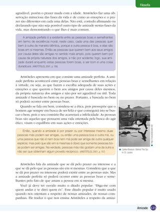 123Amizade
Filosofia
agradável, porém o prazer muda com a idade. Aristóteles faz uma ob-
servação minuciosa das fases da vida e de como as emoções e o pra-
zer são diferentes em cada uma delas. Não está, contudo afirmando ou
declarando que não seja possível outro tipo de amizade nestas fases da
vida, mas demonstrando o que lhes é mais comum.
A amizade perfeita é a existente entre as pessoas boas e semelhantes
em termo de excelência moral; neste caso, cada uma das pessoas quer
bem à outra de maneira idêntica, porque a outra pessoa é boa, e elas são
boas em si mesmas. Então as pessoas que querem bem aos seus amigos
por causa deles são amigas no sentido mais amplo, pois querem bem por
causa da própria natureza dos amigos, e não por acidente; logo, sua ami-
zade durará enquanto estas pessoas forem boas, e ser bom é uma coisa
duradoura. (ARISTÓTELES, 2001, p. 156)
Aristóteles apresenta em que consiste uma amizade perfeita. A ami-
zade perfeita acontecerá entre pessoas boas e semelhantes em relação
à virtude, ou seja, as que fazem a escolha adequada de suas ações e
emoções e que querem o bem aos amigos por causa deles mesmos,
da própria natureza dos amigos e não por ser agradável ou útil. Toda
amizade é baseada no bem ou no prazer. Portanto, a baseada no bem
só poderá ocorrer entre pessoas boas.
Quando se fala em bem, considera-se a ética, pois pressupõe que o
homem age sempre em busca de ser feliz e que conseguirá isto se bus-
car o bem, pois o seu contrário lhe acarretará a infelicidade. As pessoas
boas são aquelas que possuem uma vida orientada pela busca do agir
ético, visam o equilíbrio em suas ações e emoções.
Então, quando a amizade é por prazer ou por interesse mesmo duas
pessoas más podem ser amigas, ou então uma pessoa boa e outra má, ou
uma pessoa que não é nem boa nem má pode ser amiga de outra qualquer
espécie; mas pelo que são em si mesmas é óbvio que somente pessoas bo-
as podem ser amigas. Na verdade, pessoas más não gostam uma da outra a
não ser que obtenham algum proveito recíproco. (ARISTÓTELES, 2001, p. 157)
Aristóteles fala da amizade que se dá pelo prazer ou interesse e a
que se dá pelo que as pessoas são em si mesmas. Considera que a que
se dá por prazer ou interesse poderá existir entre as pessoas más. Mas
a amizade perfeita só poderá ocorrer entre as pessoas boas e seme-
lhantes pelo fato de que amam a pessoa em si mesma.
Você já deve ter ouvido muito o ditado popular: “Diga-me com
quem andas e te direi quem és”. Esse ditado popular é muito usado
quando nos orientam a respeito de nossas amizades, de nossas com-
panhias. Ele traduz o que nos ensina Aristóteles a respeito da amiza-
Cartier-Bresson. Behind The Ga-
re St. Lazare.
<
http://voiceofpower.net<
 