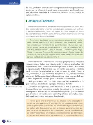 124 Ética
Ensino Médio
de. Pois, podemos estar andando com pessoas más sem percebermos
que o que em nós as atrai não é o que somos, mas o que lhes oferece-
mos, ou temos a oferecer. É por isso que há tantas decepções nas re-
lações amistosas.
Amizade e Sociedade
Para entender as diversas decepções amistosas presentes em nosso dia-a-
dia é preciso saber como funciona a sociedade, pois a amizade é um sentimen-
to que fundamenta as relações sociais e todas as nossas relações são marca-
das pela “ditadura da utilidade”, como afirmava Leminski. Assim explica Leminski
o que pensa ser a ditadura da utilidade:
z
E o princípio da utilidade corrompeu todos os setores da vida, nos fa-
zendo crer que a própria vida tem que dar lucro. Vida é dom dos deuses,
para ser saboreada intensamente até que a Bomba de Nêutrons ou o vaza-
mento da usina nuclear nos separe deste pedaço de carne pulsante, único
bem de que temos certeza. O amor. A amizade. O convívio. O júbilo do gol.
A festa. [...] A poesia. A rebeldia. Os estados de graça. [...] estas coisas não
precisam de justificação nem de justificativas. Todos sabemos que elas são
a própria finalidade da vida. (LEMINSKI, 1997, p. 77)
Leminski discute o conceito de utilidade que perpassa a sociedade
contemporânea. É claro que esta discussão precisa ser analisada e não
simplesmente aceita como uma verdade pronta e acabada. Basicamen-
te a preocupação de Leminski é a de apresentar que, para a sociedade
atual, o mundo da necessidade sobrepõe-se ao da liberdade. Porém, a
vida, ou melhor, o que realmente dá sentido à vida, está relacionado
ao mundo da liberdade. Conclui Leminski que isto é uma verdade pa-
ra todas as pessoas, ou seja, que todos temos clareza disso.
Será que o poeta está certo? De fato todos temos consciência de
que o amor, a amizade são a própria finalidade da vida?
Aristóteles nos apresenta como finalidade o bem e, portanto, a fe-
licidade. O que nos apresenta a respeito da amizade serve como refe-
rência para as relações sociais na sociedade capitalista que vivemos? O
que Aristóteles apresenta como amizade perfeita é possível na socie-
dade onde predomina a ditadura da utilidade?
Paulo Leminski (1944-1989).<
Parece que o amor é uma emoção e a amizade é uma disposição de
caráter; de fato, pode-se sentir amor também por coisa inanimada, mas o
amor recíproco pressupõe escolha e a escolha tem origem na disposição
de caráter; além disto, desejamos bem às pessoas que amamos pelo que
elas são, e não em decorrência de um sentimento, mas de uma disposição
do caráter. Gostando de um amigo as pessoas gostam do que é bom para
si mesmas, pois a pessoa boa, tornando-se amiga, torna-se um bem para
http://br.geocities.com<
 