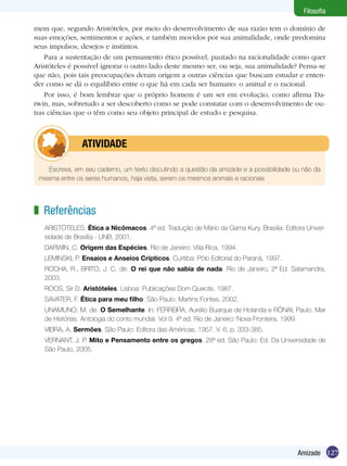127Amizade
Filosofia
mem que, segundo Aristóteles, por meio do desenvolvimento de sua razão tem o domínio de
suas emoções, sentimentos e ações, e também movidos por sua animalidade, onde predomina
seus impulsos, desejos e instintos.
Para a sustentação de um pensamento ético possível, pautado na racionalidade como quer
Aristóteles é possível ignorar o outro lado deste mesmo ser, ou seja, sua animalidade? Pensa-se
que não, pois tais preocupações deram origem a outras ciências que buscam estudar e enten-
der como se dá o equilíbrio entre o que há em cada ser humano: o animal e o racional.
Por isso, é bom lembrar que o próprio homem é um ser em evolução, como afirma Da-
rwin, mas, sobretudo a ser descoberto como se pode constatar com o desenvolvimento de ou-
tras ciên­cias que o têm como seu objeto principal de estudo e pesquisa.
Escreva, em seu caderno, um texto discutindo a questão da amizade e a possibilidade ou não da
mesma entre os seres humanos, haja vista, serem os mesmos animais e racionais
	 ATIVIDADE
Referências
ARISTÓTELES. Ética a Nicômacos. 4ª ed. Tradução de Mário da Gama Kury. Brasília: Editora Univer-
sidade de Brasília - UNB, 2001.
DARWIN, C. Origem das Espécies. Rio de Janeiro: Villa Rica, 1994.
LEMINSKI, P. Ensaios e Anseios Crípticos. Curitiba: Pólo Editorial do Paraná, 1997.
ROCHA, R., BRITO, J. C. de. O rei que não sabia de nada. Rio de Janeiro, 2ª Ed. Salamandra,
2003.
ROOS, Sir D. Aristóteles. Lisboa: Publicações Dom Quixote, 1987.
SAVATER, F. Ética para meu filho. São Paulo: Martins Fontes, 2002.
UNAMUNO, M. de. O Semelhante. In: FERREIRA, Aurélio Buarque de Holanda e RÓNAI, Paulo. Mar
de Histórias. Antologia do conto mundial. Vol 9. 4ª ed. Rio de Janeiro: Nova Fronteira, 1999.
VIEIRA, A. Sermões. São Paulo: Editora das Américas, 1957. V. 6, p. 333-385.
VERNANT, J. P. Mito e Pensamento entre os gregos. 28ª ed. São Paulo: Ed. Da Universidade de
São Paulo, 2005.
z
 