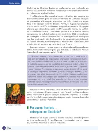 136 Ética
Ensino Médio
Guilherme de Ockham. Porém, as mudanças haviam produzido um
mundo social distinto, nem mais nem menos caótico que anteriormen-
te, pelo menos a primeira vista.
A publicação do Discurso da servidão voluntária tem sua data um
tanto controvertida, pois na realidade Etienne de La Boétie entregou
os manuscritos a Montaigne, seu amigo, que tinha como intenção pu-
blicá-lo no primeiro livro dos Ensaios. Porém, os huguenotes lançaram
o texto antes, em 1574, incluso em um panfleto tiranicida. Montaigne
afirmou que o texto fora escrito em 1544, quando Etienne de La Boé-
tie era ainda estudante e contava com apenas 18 anos. Porém, existem
vestígios que na realidade datam a obra posterior a 1544, como afirma-
ra Montaigne. E acredita-se que o fato de Montaigne haver antecipado
sua data se deu pelo fato de distanciá-lo de um acontecimento históri-
co francês bastante polêmico que foi a Noite de São Bartolomeu, fato
relacionado ao massacre de protestantes na França.
Portanto, o tempo em que surge e é divulgado o Discurso da ser-
vidão voluntária é marcado pelo que denomina o historiador Nicolau
Sevcenko, de nova ordem social. Diz ele:
Nos termos desse quadro, deparamo-nos com uma nova ordem so-
cial. Sem a mediação das corporações, empresários e empregados situam-
se como indivíduos isolados na sociedade. Seus padrões de ajustamento
à realidade passam a ser as condições do mercado, a ordem jurídica im-
posta e defendida pelo Estado e a livre associação com seus companhei-
ros de interesse. A ruptura dos antigos laços sociais de dependência social
e das regras corporativas promovem, portanto, a liberação do indivíduo e o
empurram para a luta da concorrência com outros indivíduos, conforme as
condições postas pelo Estado e pelo capitalismo. O sucesso ou o fracasso
nessa nova luta dependeria [...] de quatro fatores básicos: acaso, engenho,
astúcia e riqueza. Para os pensadores renascentistas, a educação seria o fa-
to decisivo. (SEVCENKO, 1988, p. 11)
Percebe-se que é um tempo onde as mudanças estão produzindo
novas necessidades. É nesse contexto que é escrito o Discurso da ser-
vidão voluntária. É preciso atenção, sobretudo a questão da liberda-
de. E a liberdade como princípio ético para a ação humana diante das
circunstâncias por ele vivenciada.
Por que os homens
entregam sua liberdade?
Etienne de La Boétie começa a discutir buscando entender porque
os homens abrem mão de sua liberdade concedendo a um, no caso o
rei, o direito de decidir e a todos comandar.
z
Montaigne (1533-1592).<
www.lieratura.hu<
 
