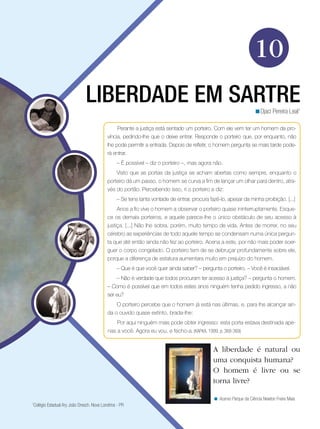 10
LIBERDADE EM SARTREDjaci Pereira Leal1
<
Perante a justiça está sentado um porteiro. Com ele vem ter um homem da pro-
víncia, pedindo-lhe que o deixe entrar. Responde o porteiro que, por enquanto, não
lhe pode permitir a entrada. Depois de refletir, o homem pergunta se mais tarde pode-
rá entrar.
– É possível – diz o porteiro –, mas agora não.
Visto que as portas da justiça se acham abertas como sempre, enquanto o
porteiro dá um passo, o homem se curva a fim de lançar um olhar para dentro, atra-
vés do portão. Percebendo isso, ri o porteiro e diz:
– Se tens tanta vontade de entrar, procura fazê-lo, apesar da minha proibição. [...]
Anos a fio vive o homem a observar o porteiro quase ininterruptamente. Esque-
ce os demais porteiros, e aquele parece-lhe o único obstáculo de seu acesso à
justiça. [...] Não lhe sobra, porém, muito tempo de vida. Antes de morrer, no seu
cérebro as experiências de todo aquele tempo se condensam numa única pergun-
ta que até então ainda não fez ao porteiro. Acena a este, por não mais poder soer-
guer o corpo congelado. O porteiro tem de se debruçar profundamente sobre ele,
porque a diferença de estatura aumentara muito em prejuízo do homem.
– Que é que você quer ainda saber? – pergunta o porteiro. – Você é insaciável.
– Não é verdade que todos procuram ter acesso à justiça? – pergunta o homem.
– Como é possível que em todos estes anos ninguém tenha pedido ingresso, a não
ser eu?
O porteiro percebe que o homem já está nas últimas, e, para lhe alcançar ain-
da o ouvido quase extinto, brada-lhe:
Por aqui ninguém mais pode obter ingresso: esta porta estava destinada ape-
nas a você. Agora eu vou, e fecho-a. (KAFKA, 1999, p. 368-369)
A liberdade é natural ou
uma conquista humana?
O homem é livre ou se
torna livre?
Acervo Parque da Ciência Newton Freire Maia<
1
Colégio Estadual Ary João Dresch. Nova Londrina - PR
 