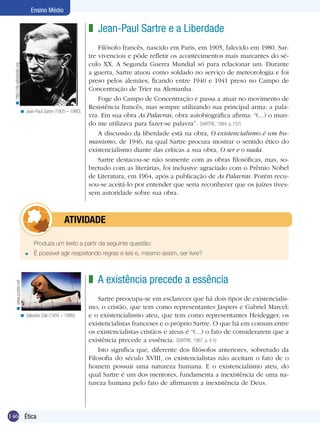 146 Ética
Ensino Médio
Produza um texto a partir da seguinte questão:
É possível agir respeitando regras e leis e, mesmo assim, ser livre?=
	atividade
Jean-Paul Sartre e a Liberdade
Filósofo francês, nascido em Paris, em 1905, falecido em 1980. Sar-
tre vivenciou e pôde refletir os acontecimentos mais marcantes do sé-
culo XX. A Segunda Guerra Mundial só para relacionar um. Durante
a guerra, Sartre atuou como soldado no serviço de meteorologia e foi
preso pelos alemães, ficando entre 1940 e 1941 preso no Campo de
Concentração de Trier na Alemanha.
Foge do Campo de Concentração e passa a atuar no movimento de
Resistência francês, mas sempre utilizando sua principal arma: a pala-
vra. Em sua obra As Palavras, obra autobiográfica afirma: “(...) o mun-
do me utilizava para fazer-se palavra”. (SARTRE, 1984, p. 157)
A discussão da liberdade está na obra, O existencialismo é um hu-
manismo, de 1946, na qual Sartre procura mostrar o sentido ético do
existencialismo diante das críticas a sua obra, O ser e o nada.
Sartre destacou-se não somente com as obras filosóficas, mas, so-
bretudo com as literárias, foi inclusive agraciado com o Prêmio Nobel
de Literatura, em 1964, após a publicação de As Palavras. Porém recu-
sou-se aceitá-lo por entender que seria reconhecer que os juízes tives-
sem autoridade sobre sua obra.
z
Jean-Paul Sartre (1905 – 1980).<
A existência precede a essência
Sartre preocupa-se em esclarecer que há dois tipos de existencialis-
mo, o cristão, que tem como representantes Jaspers e Gabriel Marcel;
e o existencialismo ateu, que tem como representantes Heidegger, os
existencialistas franceses e o próprio Sartre. O que há em comum entre
os existencialistas cristãos e ateus é “(...) o fato de considerarem que a
existência precede a essência. (SARTRE, 1987, p. 4-5)
Isto significa que, diferente dos filósofos anteriores, sobretudo da
Filosofia do século XVIII, os existencialistas não aceitam o fato de o
homem possuir uma natureza humana. E o existencialismo ateu, do
qual Sartre é um dos mentores, fundamenta a inexistência de uma na-
tureza humana pelo fato de afirmarem a inexistência de Deus.
z
Salvador Dali (1904 – 1989).<
http://da.wikipedia.org<www.poster.net<
 