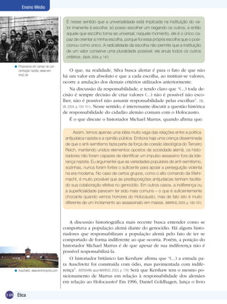 148 Ética
Ensino Médio
É nesse sentido que a universalidade está implicada na instituição do va-
lor imanente à escolha: só posso escolher um negando os outros, e então
aquele que escolho torna-se universal; naquele momento, ele é o único ca-
paz de orientar a minha escolha, porque foi essa própria escolha que o posi-
cionou como único. A radicalidade da escolha não permite que a instituição
de um valor conserve uma pluralidade possível: ela anula todos os outros
critérios. (SILVA, 2004, p. 147)
O que, na realidade, Silva busca alertar é para o fato de que não
há um valor em absoluto e que a cada escolha, ao instituir-se valores,
ocorre a anulação dos demais critérios utilizados anteriormente.
Na discussão da responsabilidade, e tendo claro que “(...) toda de-
cisão é sempre decisão de criar valores (...) não é possível não esco-
lher, não é possível não assumir responsabilidade pelas escolhas”. (SIL-
VA, 2004, p. 150-151). Nesse sentido, é interessante discutir a questão histórica
de responsabilidade do cidadão alemão comum com o Holocausto.
É o que discute o historiador Michael Marrus, quando afirma que:
Prisioneiros em campo de con-
centração nazista. www.veri-
nha2.de
<
Assim, temos apenas uma idéia muito vaga das relações entre a política
antijudaica nazista e a opinião pública. Embora haja uma crença disseminada
de que o anti-semitismo fazia parte da força de coesão ideológica do Terceiro
Reich, mantendo unidos elementos opostos da sociedade alemã, os histo-
riadores não foram capazes de identificar um impulso assassino fora da lide-
rança nazista. Eu argumentei que as variedades populares de anti-semitismo,
sozinhas, nunca foram fortes o suficiente para apoiar a perseguição violenta
na era moderna. No caso de certos grupos, como o alto comando da Wehr-
macht, é muito provável que as predisposições antijudaicas tenham facilita-
do sua colaboração efetiva no genocídio. Em outros casos, a indiferença ou
a superficialidade parecem ter sido mais comuns – o que é suficientemente
chocante quando vemos horrores do Holocausto, mas de fato isto é muito
diferente de um incitamento ao assassinato em massa. (MARRUS, 2003, p. 180-181)
A discussão historiográfica mais recente busca entender como se
comportava a população alemã diante do genocídio. Há alguns histo-
riadores que responsabilizam a população alemã pelo fato de ter se
comportado de forma indiferente ao que ocorria. Porém, a posição do
historiador Michael Marrus é de que apesar de sua indiferença não é
possível responsabilizá-la.
O historiador britânico Ian Kershaw afirma que “(...) a estrada pa-
ra Auschwitz foi construída com ódio, mas pavimentada com indife-
rença”. (KERSHAW, apud MARRUS, 2003, p. 176) Será que Kershaw tem o mesmo po-
sicionamento de Marrus em relação à responsabilidade dos alemães
em relação ao Holocausto? Em 1996, Daniel Goldhagen, lança o livro
Auschwitz. www.leninimports.com<
 