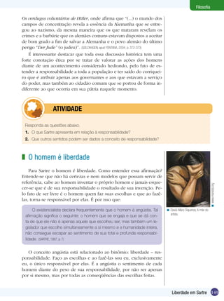 149Liberdade em Sartre
Filosofia
Os verdugos voluntários de Hitler, onde afirma que “(...) o mundo dos
campos de concentração revela a essência da Alemanha que se entre-
gou ao nazismo, da mesma maneira que os que mataram revelam os
crimes e a barbárie que os alemães comuns estavam dispostos a aceitar
de bom grado a fim de salvar a Alemanha e o povo alemão do último
perigo “Der Jude” (o judeu)”. (GOLDHAGEN, apud FONTANA, 2004, p. 372-373)
É interessante destacar que toda essa discussão histórica tem uma
forte conotação ética por se tratar de valorar as ações dos homens
diante de um acontecimento considerado hediondo, pelo fato de es-
tender a responsabilidade a toda a população e ter saído do corriquei-
ro que é atribuir apenas aos governantes e aos que estavam a serviço
do poder, mas também ao cidadão comum que se portou de forma in-
diferente ao que ocorria em sua pátria naquele momento.
Responda as questões abaixo.
1.	 O que Sartre apresenta em relação à responsabilidade?
2.	 Que outros sentidos podem ser dados a conceito de responsabilidade?
	atividade
O homem é liberdade
Para Sartre o homem é liberdade. Como entender essa afirmação?
Entende-se que não há certezas e nem modelos que possam servir de
referência, cabe ao homem inventar o próprio homem e jamais esque-
cer-se que é de sua responsabilidade o resultado de sua invenção. Pe-
lo fato de ser livre é o homem quem faz suas escolhas e que ao fazê-
las, torna-se responsável por elas. É por isso que:
z
O existencialista declara frequentemente que o homem é angústia. Tal
afirmação significa o seguinte: o homem que se engaja e que se dá con-
ta de que ele não é apenas aquele que escolheu ser, mas também um le-
gislador que escolhe simultaneamente a si mesmo e a humanidade inteira,
não consegue escapar ao sentimento de sua total e profunda responsabi-
lidade. (SARTRE, 1987, p. 7)
O conceito angústia está relacionado ao binômio: liberdade – res-
ponsabilidade. Faço as escolhas e ao fazê-las sou eu, exclusivamente
eu, o único responsável por elas. É a angústia o sentimento de cada
homem diante do peso de sua responsabilidade, por não ser apenas
por si mesmo, mas por todas as conseqüências das escolhas feitas.
David Alfaro Siqueiros, A mãe do
artista.
<
www.marxists.org<
 