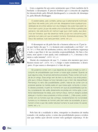 150 Ética
Ensino Médio
Com a angústia há um outro sentimento que é fruto também da li-
berdade: o desamparo. É preciso lembrar que o conceito de angústia
foi desenvolvido pelo filósofo Kierkegaard e o conceito de desampa-
ro, pelo filósofo Heidegger.
O existencialista, pelo contrário, pensa que é extremamente incômodo
que Deus não exista, pois, junto com ele, desaparece toda e qualquer pos-
sibilidade de encontrar valores num céu inteligível; não pode mais existir ne-
nhum bem a priori, já que não existe uma consciência infinita e perfeita para
pensá-lo; não está escrito em nenhum lugar que o bem existe, que deve-
mos ser honestos, que não devemos mentir, já que nos colocamos preci-
samente num plano em que só existem homens. Dostoiévski escreveu: ‘Se
Deus não existisse, tudo seria permitido. (SARTRE, 1987, p. 9)
O desamparo se dá pelo fato de o homem saber-se só. É por is-
so que Sartre diz que “(...) o homem está condenado a ser livre”. (SAR-
TRE, 1987, p. 9) Pois não há nenhuma certeza, não há nenhuma segurança
e tudo o que fizer é de sua irrestrita responsabilidade. De fato o ho-
mem, sem apoio e sem ajuda, está condenado a “(...) inventar o ho-
mem a cada instante”. (SARTRE, 1987, p. 9)
Diante da constatação de que “(...) somos nós mesmos que esco-
lhemos nosso ser”. (SARTRE, 1987, p. 12) Surge o outro sentimento: o deses-
pero. O que marca o desespero é o fato de que:
http://diferencial.ist.utl.pt<
Só podemos contar com o que depende da nossa vontade ou com o
conjunto de probabilidades que tornam a nossa ação possível. Quando se
quer alguma coisa, há sempre elementos prováveis. Posso contar com a vin-
da de um amigo. Esse amigo vem de trem ou de ônibus; sua vinda pressu-
põe que o ônibus chegue na hora marcada e que o trem não descarrilhará.
Permaneço no reino das possibilidades; porém, trata-se de contar com os
possíveis apenas na medida exata em que nossa ação comporta o conjun-
to desses possíveis. A partir do momento em que as possibilidades que es-
tou considerando não estão diretamente envolvidas em minha ação, é pre-
ferível desinteressar-me delas, pois nenhum Deus, nenhum desígnio poderá
adequar o mundo e seus possíveis a minha vontade. [...] Não posso, porém,
contar com os homens que não conheço, fundamentando-me na bondade
humana ou no interesse do homem pelo bem-estar da sociedade, já que o
homem é livre e que não existe natureza humana na qual possa me apoiar.
(SARTRE, 1987, p. 12)
Pelo fato de a realidade ir além, extrapolar os domínios de minha
vontade e de minhas ações, o reino das possibilidades passa a eviden-
ciar que minha ação deverá ocorrer sem qualquer esperança. O de-
Angústia.<
 