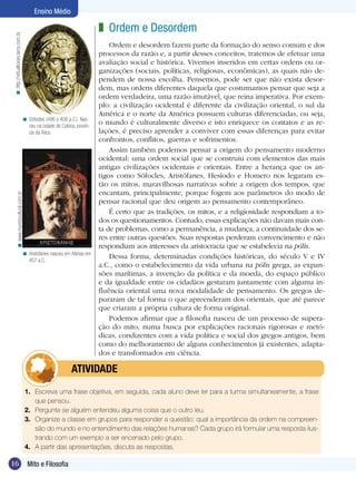 16 Introdução
Ensino Médio
16 Mito e Filosofia
Ensino Médio
Ordem e Desordem
Ordem e desordem fazem parte da formação do senso comum e dos
processos da razão e, a partir desses conceitos, tratemos de efetuar uma
avaliação social e histórica. Vivemos inseridos em certas ordens ou or-
ganizações (sociais, políticas, religiosas, econômicas), as quais não de-
pendem de nossa escolha. Pensemos, pode ser que não exista desor-
dem, mas ordens diferentes daquela que costumamos pensar que seja a
ordem verdadeira, uma razão imutável, que reina imperativa. Por exem-
plo: a civilização ocidental é diferente da civilização oriental, o sul da
América e o norte da América possuem culturas diferenciadas, ou seja,
o mundo é culturalmente diverso e isto enriquece os contatos e as re-
lações, é preciso aprender a conviver com essas diferenças para evitar
confrontos, conflitos, guerras e sofrimentos.
Assim também podemos pensar a origem do pensamento moderno
ocidental: uma ordem social que se construiu com elementos das mais
antigas civilizações ocidentais e orientais. Entre a herança que os an-
tigos como Sófocles, Aristófanes, Hesíodo e Homero nos legaram es-
tão os mitos, maravilhosas narrativas sobre a origem dos tempos, que
encantam, principalmente, porque fogem aos parâmetros do modo de
pensar racional que deu origem ao pensamento contemporâneo.
É certo que as tradições, os mitos, e a religiosidade respondiam a to-
dos os questionamentos. Contudo, essas explicações não davam mais con-
ta de problemas, como a permanência, a mudança, a continuidade dos se-
res entre outras questões. Suas respostas perderam convencimento e não
respondiam aos interesses da aristocracia que se estabelecia na pólis.
Dessa forma, determinadas condições históricas, do século V e IV
a.C., como o estabelecimento da vida urbana na pólis grega, as expan-
sões marítimas, a invenção da política e da moeda, do espaço público
e da igualdade entre os cidadãos gestaram juntamente com alguma in-
fluência oriental uma nova modalidade de pensamento. Os gregos de-
puraram de tal forma o que apreenderam dos orientais, que até parece
que criaram a própria cultura de forma original.
Podemos afirmar que a filosofia nasceu de um processo de supera-
ção do mito, numa busca por explicações racionais rigorosas e metó-
dicas, condizentes com a vida política e social dos gregos antigos, bem
como do melhoramento de alguns conhecimentos já existentes, adapta-
dos e transformados em ciência.
z
Sófocles (496 a 406 a.C.). Nas-
ceu na cidade de Colona, provín-
cia da Ática.
<
Aristófanes nasceu em Atenas em
457 a.C.
<
http://virtualbooks.terra.com.br<www.mundocultural.com.br<
1.	 Escreva uma frase objetiva, em seguida, cada aluno deve ler para a turma simultaneamente, a frase
que pensou.
2.	 Pergunte se alguém entendeu alguma coisa que o outro leu.
3.	 Organize a classe em grupos para responder a questão: qual a importância da ordem na compreen-
são do mundo e no entendimento das relações humanas? Cada grupo irá formular uma resposta ilus-
trando com um exemplo a ser encenado pelo grupo.
4.	 A partir das apresentações, discuta as respostas.
	 ATIVIDADE
 