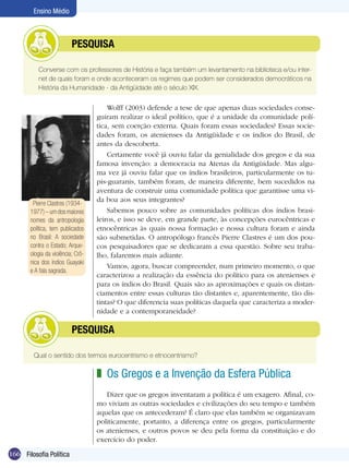 166 Filosofia Política
Ensino Médio
	 Converse com os professores de História e faça também um levantamento na biblioteca e/ou inter-
net de quais foram e onde aconteceram os regimes que podem ser considerados democráticos na
História da Humanidade - da Antigüidade até o século XIX.
	 Pesquisa
Wolff (2003) defende a tese de que apenas duas sociedades conse-
guiram realizar o ideal político, que é a unidade da comunidade polí-
tica, sem coerção externa. Quais foram essas sociedades? Essas socie-
dades foram, os atenienses da Antigüidade e os índios do Brasil, de
antes da descoberta.
Certamente você já ouviu falar da genialidade dos gregos e da sua
famosa invenção: a democracia na Atenas da Antigüidade. Mas algu-
ma vez já ouviu falar que os índios brasileiros, particularmente os tu-
pis-guaranis, também foram, de maneira diferente, bem sucedidos na
aventura de construir uma comunidade política que garantisse uma vi-
da boa aos seus integrantes?
Sabemos pouco sobre as comunidades políticas dos índios brasi-
leiros, e isso se deve, em grande parte, às concepções eurocêntricas e
etnocêntricas às quais nossa formação e nossa cultura foram e ainda
são submetidas. O antropólogo francês Pierre Clastres é um dos pou-
cos pesquisadores que se dedicaram a essa questão. Sobre seu traba-
lho, falaremos mais adiante.
Vamos, agora, buscar compreender, num primeiro momento, o que
caracterizou a realização da essência do político para os atenienses e
para os índios do Brasil. Quais são as aproximações e quais os distan-
ciamentos entre essas culturas tão distantes e, aparentemente, tão dis-
tintas? O que diferencia suas políticas daquela que caracteriza a moder-
nidade e a contemporaneidade?
Qual o sentido dos termos eurocentrismo e etnocentrismo?
	 Pesquisa
Os Gregos e a Invenção da Esfera Pública
Dizer que os gregos inventaram a política é um exagero. Afinal, co-
mo viviam as outras sociedades e civilizações do seu tempo e também
aquelas que os antecederam? É claro que elas também se organizavam
politicamente, portanto, a diferença entre os gregos, particularmente
os atenienses, e outros povos se deu pela forma da constituição e do
exercício do poder.
z
Pierre Clastres (1934-
1977)–umdosmaiores
nomes da antropologia
política, tem publicados
no Brasil: A sociedade
contra o Estado; Arque-
ologia da violência; Crô-
nica dos índios Guayaki
e A fala sagrada.
 