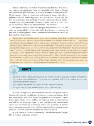 169
Filosofia
Em Busca da Essência do Político
Uma das diferenças essenciais da democracia ateniense para as de-
mocracias contemporâneas é que na sua política não havia o Estado,
essa instituição que caracteriza a política moderna e contemporânea.
Os atenienses viviam e praticavam a democracia direta; para eles, o
político e o social não se separam. Os cidadãos são políticos, eles não
têm representantes. Daí que toda decisão no campo político é imedia-
tamente uma conquista social. Na democracia moderna, o povo exer-
ce sua soberania através de representantes – os políticos.
Vale a pena observar como Jean-Jacques Rousseau (1712-1778), um
autor da modernidade, critica a alienação da soberania e a ameaça da
perda da liberdade política, como conseqüências diretas das formas re-
presentativas de governo:
Desde que o serviço público deixa de constituir a atividade principal dos cidadãos e eles preferem
servir com sua bolsa a servir com sua pessoa, O Estado já se encontra próximo da ruína. (...) A soberania
não pode ser representada pela mesma razão porque não pode ser alienada, consiste essencialmente na
vontade geral e a vontade absolutamente não se representa. É ela mesma ou é outra, não há meio-termo.
Os deputados do povo não são nem podem ser seus representantes; não passam de comissários seus;
nada podendo concluir definitivamente. É nula toda a lei que o povo diretamente não ratificar; em absolu-
to não é lei. O povo inglês pensa ser livre e muito se engana, pois só o é durante a eleição dos membros
do parlamento; uma vez esses eleitos, ele é escravo, não é nada. (...) A idéia de representantes é moder-
na; vem-nos do Governo feudal, desse governo iníquo e absurdo no qual a espécie humana só se degra-
da e o nome de homem cai em desonra. Nas antigas repúblicas e até nas monarquias, jamais teve o po-
vo representantes, e não se conhecia essa palavra. (ROUSSEAU, 1987, p. 106-108)
	 Discutir o sentido e possíveis implicações dos termos, soberania, alienação do poder e representa-
ção, apresentados por Rousseau. Debater também, a posição do filósofo, em relação ao papel e ao
poder dos deputados do povo.
	 Não esqueça de registrar, por escrito, as idéias surgidas no debate.
	 As regras para o debate encontram-se na introdução deste livro.
De volta à Antigüidade. Os atenienses exerciam seu poder, sua so-
berania, diretamente na ekklesia e faziam-no porque eram iguais. Uma
vez assegurada a igualdade de direitos perante a lei (isonomia) e tam-
bém o igual direito ao uso público e político da palavra (isègoria) nas
assembléias, os atenienses, após debates e deliberações, tomavam de-
cisões que deveriam ser executadas. Como isso acontecia? É preciso
saber que, no governo da coisa pública, os cargos fixos eram raros, em
geral, os cidadãos eram encarregados de executar tarefas.
De que forma se decidia a distribuição das tarefas ou dos cargos?
Havia escolha, indicação, eleição?
	debate
 