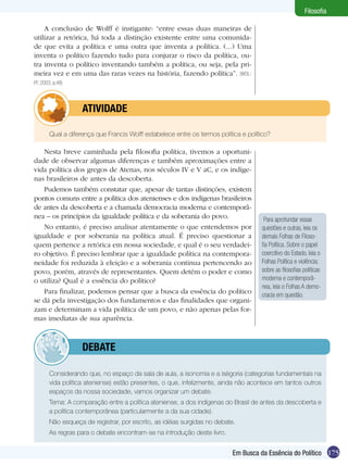 175
Filosofia
Em Busca da Essência do Político
A conclusão de Wolff é instigante: “entre essas duas maneiras de
utilizar a retórica, há toda a distinção existente entre uma comunida-
de que evita a política e uma outra que inventa a política. (...) Uma
inventa o político fazendo tudo para conjurar o risco da política, ou-
tra inventa o político inventando também a política, ou seja, pela pri-
meira vez e em uma das raras vezes na história, fazendo política”. (WOL-
FF, 2003, p.48)
	 Qual a diferença que Francis Wolff estabelece entre os termos política e político?
	 ATIVIDADE
Nesta breve caminhada pela filosofia política, tivemos a oportuni-
dade de observar algumas diferenças e também aproximações entre a
vida política dos gregos de Atenas, nos séculos IV e V aC, e os indíge-
nas brasileiros de antes da descoberta.
Pudemos também constatar que, apesar de tantas distinções, existem
pontos comuns entre a política dos atenienses e dos indígenas brasileiros
de antes da descoberta e a chamada democracia moderna e contemporâ-
nea – os princípios da igualdade política e da soberania do povo.
No entanto, é preciso analisar atentamente o que entendemos por
igualdade e por soberania na política atual. É preciso questionar a
quem pertence a retórica em nossa sociedade, e qual é o seu verdadei-
ro objetivo. É preciso lembrar que a igualdade política na contempora-
neidade foi reduzida à eleição e a soberania continua pertencendo ao
povo, porém, através de representantes. Quem detém o poder e como
o utiliza? Qual é a essência do político?
Para finalizar, podemos pensar que a busca da essência do político
se dá pela investigação dos fundamentos e das finalidades que organi-
zam e determinam a vida política de um povo, e não apenas pelas for-
mas imediatas de sua aparência.
Para aprofundar essas
questões e outras, leia os
demais Folhas de Filoso-
fia Política. Sobre o papel
coercitivo do Estado, leia o
Folhas Política e violência;
sobre as filosofias políticas
moderna e contemporâ-
nea, leia o Folhas A demo-
cracia em questão.
	 Considerando que, no espaço da sala de aula, a isonomia e a isègoria (categorias fundamentais na
vida política ateniense) estão presentes, o que, infelizmente, ainda não acontece em tantos outros
espaços da nossa sociedade, vamos organizar um debate.
	 Tema: A comparação entre a política ateniense, a dos indígenas do Brasil de antes da descoberta e
a política contemporânea (particularmente a da sua cidade).
	 Não esqueça de registrar, por escrito, as idéias surgidas no debate.
	 As regras para o debate encontram-se na introdução deste livro.
	debate
 