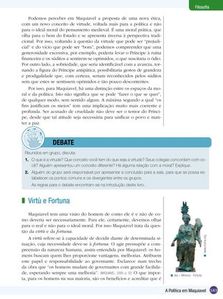 183A Política em Maquiavel
Filosofia
Podemos perceber em Maquiavel a proposta de uma nova ética,
com um novo conceito de virtude, voltada mais para a política e não
para o ideal moral do pensamento medieval. É uma moral prática, que
olha para o bem do Estado e se apresenta inversa à perspectiva tradi-
cional. Por isso, voltando à questão da virtude que pode ser “prejudi-
cial” e do vício que pode ser “bom”, podemos compreender que uma
generosidade excessiva, por exemplo, poderia levar o Príncipe à ruína
financeira e os súditos a sentirem-se oprimidos, o que suscitaria o ódio.
Por outro lado, a sobriedade, que seria identificável com a avareza, tor-
nando a figura do Príncipe antipática, possibilitaria gestos de grandeza
e prodigalidade que, com certeza, seriam reconhecidos pelos súditos
sem que estes se sentissem oprimidos e tão pouco descontentes.
Por isso, para Maquiavel, há uma distinção entre os espaços da mo-
ral e da política. Isto não significa que se pode “fazer o que se quer”,
de qualquer modo, sem sentido algum. A máxima segundo a qual “os
fins justificam os meios” tem uma implicação muito mais coerente e
profunda. Ser acusado de crueldade não deve ser o temor do Prínci-
pe, desde que tal atitude seja necessária para unificar o povo e man-
ter a paz.
Reunidos em grupo, discuta:
1.	 O que é a virtude? Que conceito você tem do que seja a virtude? Seus colegas concordam com vo-
cê? Alguém apresentou um conceito diferente? Há alguma relação com a moral? Explique.
2.	 Alguém do grupo será responsável por apresentar a conclusão para a sala, para que se possa es-
tabelecer os pontos comuns e os divergentes entre os grupos.
	 As regras para o debate encontram-se na introdução deste livro.
Virtù e Fortuna
Maquiavel tem uma visão do homem de como ele é e não de co-
mo deveria ser necessariamente. Para ele, certamente, devemos olhar
para o real e não para o ideal moral. Por isso Maquiavel trata da ques-
tão da virtù e da fortuna.
A virtù refere-se à capacidade de decidir diante de determinada si-
tuação, cuja necessidade deve-se à fortuna. O agir pressupõe a com-
preensão da natureza humana, assim entendida por Maquiavel: os ho-
mens buscam quem lhes proporcione vantagens, melhorias. Atribuem
este papel e responsabilidade ao governante. Esclarece num trecho
da obra que “os homens mudam de governantes com grande facilida-
de, esperando sempre uma melhoria”. (MAQUIAVEL, 2005, p. 32) O que impor-
ta, para os homens na sua maioria, são os benefícios e acreditar que é
z
Isis – Minerva - Fortuna.<
	debate
www.vroma.org<
 