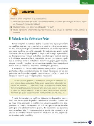 199Política e Violência
Filosofia
Releia os textos e responda as questões abaixo:
1.	 Quais são os motivos que levam a sociedade a elaborar o contrato que dá origem ao Estado segun-
do Rousseau? E segundo Hobbes?
2.	 Qual das teorias você acha mais adequada? Por quê?
3.	 Qual é o problema fundamental segundo Rousseau, cuja solução é o contrato social? Justifique a
resposta.
	 ATIVIDADE
Relação entre Violência e Poder
Nesse contexto, a violência define-se como uma ação que destrói
ou modifica projetos com o uso da força, isto é, a violência caracteriza-
se pela aplicação de procedimentos ostensivos ou ocultos que visam
assegurar, moderar ou coibir uma ação do indivíduo ou grupo social.
No âmbito das relações de poder, a força explícita nega a possibilida-
de de expressão da vontade individual ou coletiva por meio da palavra
e do diálogo, além de sufocar os conflitos latentes que fundam a polí-
tica. A violência isola os indivíduos, dissolve os grupos, gera mecanis-
mos de controle, contribui para concentrar o poder. Aqui, poderíamos
lançar mão da conhecida expressão “dividir para governar.”
A instituição do Estado moderno veio acompanhada por reflexões
profundas sobre a estrutura interna do poder. Maquiavel, foi um dos
primeiros a refletir sobre o poder estruturado no conflito, a partir dos
interesses opostos que se organizam na sociedade:
z
Maquiavel (1469 - 1527).<
Há em todos os governos duas fontes de oposição: os interesses do
povo e os da classe aristocrática. Todas as leis para proteger a liberdade nas-
cem da sua desunião ... (...) Não se pode de forma alguma acusar de desor-
dem uma república que deu tantos exemplos de virtude, pois os bons exem-
plos nascem da boa educação, a boa educação das boas leis e estas da
desordem que quase todos condenam irrefletidamente. (MAQUIAVEL, 1982, p. 31)
A partir de Maquiavel, a violência distingue-se do conflito, que es-
tá na raíz das relações de poder: a violência é entendida como o uso
da força bruta, enquanto o conflito ou o dissenso, gerados pelo anta-
gonismo de classes, são salutares na política e precisam ser reconhe-
cidos por seus efeitos benéficos já que, do confronto e da desunião,
nascem as boas leis. O bom governante é aquele que reconhece a re-
alidade do conflito e busca o equilíbrio das forças em luta, organizan-
do a ordem social e política.
www.klepsidra.net<
 