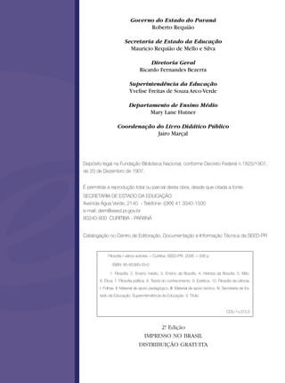 Governo do Estado do Paraná
Roberto Requião
Secretaria de Estado da Educação
Mauricio Requião de Mello e Silva
Diretoria Geral
Ricardo Fernandes Bezerra
Superintendência da Educação
Yvelise Freitas de Souza Arco-Verde
Departamento de Ensino Médio
Mary Lane Hutner
Coordenação do Livro Didático Público
Jairo Marçal
Depósito legal na Fundação Biblioteca Nacional, conforme Decreto Federal n.1825/1907,
de 20 de Dezembro de 1907.
É permitida a reprodução total ou parcial desta obra, desde que citada a fonte.
SECRETARIA DE ESTADO DA EDUCAÇÃO
Avenida Água Verde, 2140 - Telefone: (0XX) 41 3340-1500
e-mail: dem@seed.pr.gov.br
80240-900 CURITIBA - PARANÁ
Catalogação no Centro de Editoração, Documentação e Informação Técnica da SEED-PR
Filosofia / vários autores. – Curitiba: SEED-PR, 2006. – 336 p.
ISBN: 85-85380-33-0
1. Filosofia. 2. Ensino médio. 3. Ensino de filosofia. 4. História da filosofia. 5. Mito.
6. Ética. 7. Filosofia política. 8. Teoria do conhecimento. 9. Estética. 10. Filosofia da ciência.
I. Folhas. II. Material de apoio pedagógico. III. Material de apoio teórico. IV. Secretaria de Es-
tado da Educação. Superintendência da Educação. V. Título.
CDU 1+373.5
2ª. Edição
IMPRESSO NO BRASIL
DISTRIBUIÇÃO GRATUITA
 