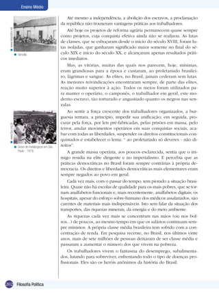 202 Filosofia Política
Ensino Médio
Senzala.<
Greve de metalúrgicos em São
Paulo - 1979.
<
Até mesmo a independência, a abolição dos escravos, a proclamação
da república não trouxeram vantagens práticas aos trabalhadores.
Até hoje os projetos de reforma agrária permanecem quase sempre
como projetos, cuja conquista efetiva ainda não se realizou. As lutas
de classes, que se esboçaram desde o início do século XVIII, foram lu-
tas isoladas, que ganharam significado maior somente no final do sé-
culo XIX e início do século XX, e alcançaram apenas resultados práti-
cos imediatos.
Mas, as vitórias, muitas das quais nos parecem, hoje, mínimas,
eram grandiosas para a época e custaram, ao proletariado brasilei-
ro, lágrimas e sangue. As elites, no Brasil, jamais cederam sem lutas.
As menores reivindicações encontraram sempre, de parte das elites,
reação muito superior à ação. Todos os meios foram utilizados pa-
ra manter o operário, o camponês, o trabalhador em geral, este mo-
derno escravo, tão torturado e angustiado quanto os negros nas sen-
zalas.
Ao sentir a força crescente dos trabalhadores organizados, a bur-
guesia tentara, a princípio, impedir sua unificação; em seguida, pro-
curar pela força, por leis pré-fabricadas, pelas prisões em massa, pelo
terror, anular movimentos operários em suas conquistas sociais, aca-
bar com todas as liberdades, suspender os direitos constitucionais con-
quistados e estabelecer o lema: “ ao proletariado só deveres - não di-
reitos”.
A grande massa operária, aos poucos esclarecida, sentia que o ini-
migo residia na elite dirigente e no imperialismo. E percebia que as
práticas democráticas no Brasil foram sempre contrárias à própria de-
mocracia. Os direitos e liberdades democráticas mais elementares eram
sempre negados ao povo em geral.
Cada vez mais, com o passar do tempo, tem piorado a situação brasi-
leira. Quase não há escolas de qualidade para os mais pobres, que se tor-
nam analfabetos funcionais e, mais recentemente, analfabetos digitais; os
hospitais, apesar do esforço sobre-humano dos médicos assalariados, são
carentes de materiais mais indispensáveis. Isto sem falar da situação dos
transportes, das riquezas minerais, da energia e do meio ambiente.
As riquezas cada vez mais se concentram nas mãos (ou nos bol-
sos...) de poucos, ao mesmo tempo em que os salários continuam sem-
pre mínimos. A própria classe média brasileira tem sofrido com a con-
centração de renda. Em pesquisa recente, no Brasil, nos últimos vinte
anos, mais de sete milhões de pessoas deixaram de ser classe média e
passaram a aumentar o número dos que vivem na pobreza.
Os trabalhadores vivem o fantasma do desemprego, subalimenta-
dos, lutando para sobreviver, enfrentando todo o tipo de doenças pro-
fissionais. Eles são os heróis anônimos da história do Brasil.
www.klepsidra.net<www.fpa.org.br<
 