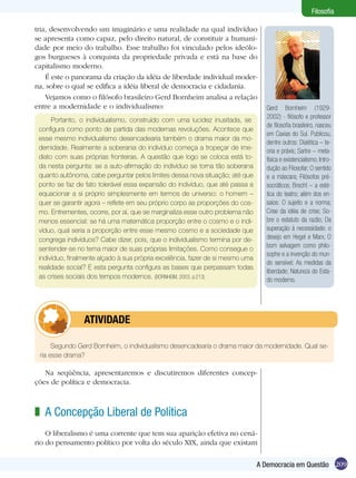209A Democracia em Questão
Filosofia
tria, desenvolvendo um imaginário e uma realidade na qual indivíduo
se apresenta como capaz, pelo direito natural, de constituir a humani-
dade por meio do trabalho. Esse trabalho foi vinculado pelos ideólo-
gos burgueses à conquista da propriedade privada e está na base do
capitalismo moderno.
É este o panorama da criação da idéia de liberdade individual moder-
na, sobre o qual se edifica a idéia liberal de democracia e cidadania.
Vejamos como o filósofo brasileiro Gerd Bornheim analisa a relação
entre a modernidade e o individualismo:
Portanto, o individualismo, construído com uma lucidez inusitada, se
configura como ponto de partida das modernas revoluções. Acontece que
esse mesmo individualismo desencadearia também o drama maior da mo-
dernidade. Realmente a soberania do indivíduo começa a tropeçar de ime-
diato com suas próprias fronteiras. A questão que logo se coloca está to-
da nesta pergunta: se a auto-afirmação do indivíduo se torna tão soberana
quanto autônoma, cabe perguntar pelos limites dessa nova situação; até que
ponto se faz de fato tolerável essa expansão do indivíduo, que até passa a
equacionar a si próprio simplesmente em termos de universo: o homem –
quer se garantir agora – reflete em seu próprio corpo as proporções do cos-
mo. Entrementes, ocorre, por aí, que se marginaliza esse outro problema não
menos essencial: se há uma matemática proporção entre o cosmo e o indi-
víduo, qual seria a proporção entre esse mesmo cosmo e a sociedade que
congrega indivíduos? Cabe dizer, pois, que o individualismo termina por de-
sentender-se no tema maior de suas próprias limitações. Como consegue o
indivíduo, finalmente alçado à sua própria excelência, fazer de si mesmo uma
realidade social? E esta pergunta configura as bases que perpassam todas
as crises sociais dos tempos modernos. (BORNHEIM, 2003. p.213)
Segundo Gerd Bornheim, o individualismo desencadearia o drama maior da modernidade. Qual se-
ria esse drama?
	 ATIVIDADE
Gerd Bornheim (1929-
2002) - filósofo e professor
de filosofia brasileiro, nasceu
em Caxias do Sul. Publicou,
dentre outros: Dialética – te-
oria e práxis; Sartre – meta-
física e existencialismo; Intro-
dução ao Filosofar; O sentido
e a máscara; Filósofos pré-
socráticos; Brecht – a esté-
tica do teatro; além dos en-
saios: O sujeito e a norma;
Crise da idéia de crise; So-
bre o estatuto da razão; Da
superação à necessidade: o
desejo em Hegel e Marx; O
bom selvagem como philo-
sophe e a invenção do mun-
do sensível; As medidas da
liberdade; Natureza do Esta-
do moderno.
Na seqüência, apresentaremos e discutiremos diferentes concep-
ções de política e democracia.
A Concepção Liberal de Política
O liberalismo é uma corrente que tem sua aparição efetiva no cená-
rio do pensamento político por volta do século XIX, ainda que existam
z
 