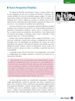 21
Filosofia
21Mito e Filosofia
Filosofia
Numa Perspectiva Filosófica
Na origem da filosofia encontramos o mito e a poesia. Entre estas,
as que chegaram até nós são as poesias de Homero e Hesíodo, que
contam detalhes da vida das sociedades gregas antigas. Os mitos dos
quais temos notícia são formas de narrativa oral sobre os tempos pri-
mordiais, isto é, sobre a origem ou a criação, é o modo como as socie-
dades arcaicas representavam coletivamente a geração de todas as coi-
sas, isto é, a sua maneira de exprimir suas experiências.
É preciso esclarecer que os chamados primeiros filósofos oriundos
da Jônia, mais ou menos no século IV a.C, foram também astrônomos,
geô­metras, matemáticos, médicos e físicos, isto é, as divisões do sa-
ber, as quais estamos acostumados, são modernas e não faziam parte
do universo dos antigos. A distinção entre o que é a filosofia e o que
é poesia, física, etc., é herança platônica.
Existem duas versões principais sobre a origem da filosofia: a ver-
são mais conhecida é aquela que acentua o surgimento de uma me-
todologia nova de abordagem dos problemas no esforço de certos
pensadores em explicar os fenômenos naturais com métodos que pos-
sibilitavam medir, verificar e prever os fenômenos. Nessa versão a fi-
losofia ao nascer, opõe-se ao mito e o substitui, a partir de uma nova
racionalidade.
A segunda versão diz que não houve um rompimento com o mito
e a religiosidade dos antigos continuou a aparecer nas formas de co-
nhecimento filosófico.
z
Não sabemos se os contemporâneos dos primeiros filósofos gregos
acreditavam verdadeiramente que a Via Láctea era o leite espalhado pe-
lo seio de Hera, mas quando Demócrito afirma que não se trata senão de
uma concentração de estrelas, a maioria considera isso como uma blasfê-
mia. Quanto a Anaxágoras, que deu como certo ser o Sol um aglomerado
de pedras, chegou mesmo a ter conflitos com os poderes públicos. É ver-
dade que as doutrinas dos primeiros filósofos estavam ainda marcadas pela
mitologia, mas isso não deve esconder-nos a sua orientação fundamental-
mente antimitológica. (OIZERMAN, in: GOMES & FIGUEIREDO, 1983 p. 80 -81)
Deuses gregos. www.tureman-
so.com.ar
<
As duas respostas podem ser consideradas extremadas. A filosofia
surgiu gradualmente a partir da superação dos mitos, rompendo em
parte com a teodicéia. Outras civilizações apresentaram alguma forma
de pensamento filosófico, contudo, sempre ligado à tradição religiosa.
A filosofia, por sua vez, abandona e supera a crença mítica e abraça a
razão e a lógica como pressupostos básicos para o pensar. Então po-
demos dizer que a filosofia surgiu por meio da racionalização dos mi-
 
