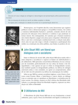 214 Filosofia Política
Ensino Médio
John Stuart Mill (1806-1873)
– Filósofo e parlamentar inglês,
que tem entre suas obras mais
importantes publicadas em
português: A liberdade; Utilita-
rismo;Capítulos sobre o socia-
lismo.
Discuta com seus colegas as vantagens e desvantagens da representação política apresentada por
Constant.
Não se esqueça de anotar por escrito as idéias surgidas no debate.
As regras para a realização do debate encontram-se na apresentação deste livro.
	debate
Montesquieu, em O espírito das leis, tenta demonstrar que regimes
políticos como a democracia grega e a res publica romana, vão contra
a natureza individualista humana e, portanto, somente através de um
processo de educação cívica intensiva e contínua é que poderiam se
tornar viáveis. Em contrapartida, ele sustenta que o homem moderno
não estaria disposto a pagar esse preço para conquistar a liberdade po-
lítica e por isso a monarquia constitucional seria a solução mais plau-
sível, uma vez que não exige a virtude e tampouco a participação dos
súditos na construção da esfera pública, mas limita os poderes do rei.
Montesquieu (1689-1755).<
www.constitution.org<
John Stuart Mill: um liberal que
dialogava com o socialismo
Entre os liberais do século XIX, John Stuart Mill talvez tenha sido o
único disposto a reconhecer e superar os limites do individualismo e
do utilitarismo. Mill apresenta características libertárias em sua concep-
ção de sociedade, particularmente em sua crítica da tirania e das de-
sigualdades, e não apenas no que se refere às desigualdades sociais,
mas também quanto às desigualdades políticas, na defesa do sufrágio
universal contra o voto censitário, no apoio ao cooperativismo, além
de ter sido um dos pioneiros na defesa da emancipação da mulher.
Sabe-se que Mill leu autores socialistas ingleses, como Owen e fran-
ceses como Fourier, Blanc e Saint-Simon e esteve aberto ao diálogo
com as correntes que se opunham ao liberalismo e reivindicavam di-
reitos sociais. No entanto, manteve-se fiel à defesa das liberdades indi-
viduais e ao princípio liberal da liberdade negativa, expresso na intro-
dução de Sobre a liberdade.
z
http://portrait.kaar.at<
O Utilitarismo de Mill
O liberalismo de John Stuart Mill tem no seu fundamento a moral
utilitarista, para a qual a busca da felicidade está ligada à realização de
z
 