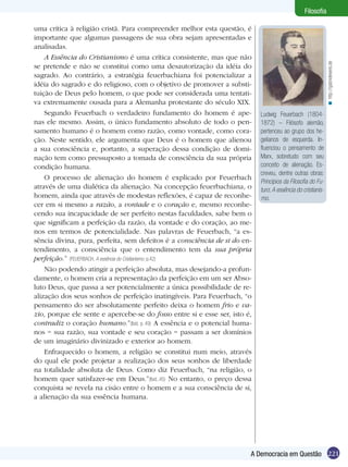 221A Democracia em Questão
Filosofia
Ludwig Feuerbach (1804-
1872) – Filósofo alemão,
pertenceu ao grupo dos he-
gelianos de esquerda. In-
fluenciou o pensamento de
Marx, sobretudo com seu
conceito de alienação. Es-
creveu, dentre outras obras:
Princípios da Filosofia do Fu-
turo; A essência do cristianis-
mo.
uma crítica à religião cristã. Para compreender melhor esta questão, é
importante que algumas passagens de sua obra sejam apresentadas e
analisadas.
A Essência do Cristianismo é uma crítica consistente, mas que não
se pretende e não se constitui como uma desautorização da idéia do
sagrado. Ao contrário, a estratégia feuerbachiana foi potencializar a
idéia do sagrado e do religioso, com o objetivo de promover a substi-
tuição de Deus pelo homem, o que pode ser considerada uma tentati-
va extremamente ousada para a Alemanha protestante do século XIX.
Segundo Feuerbach o verdadeiro fundamento do homem é ape-
nas ele mesmo. Assim, o único fundamento absoluto de todo o pen-
samento humano é o homem como razão, como vontade, como cora-
ção. Neste sentido, ele argumenta que Deus é o homem que alienou
a sua consciência e, portanto, a superação dessa condição de domi-
nação tem como pressuposto a tomada de consciência da sua própria
condição humana.
O processo de alienação do homem é explicado por Feuerbach
através de uma dialética da alienação. Na concepção feuerbachiana, o
homem, ainda que através de modestas reflexões, é capaz de reconhe-
cer em si mesmo a razão, a vontade e o coração e, mesmo reconhe-
cendo sua incapacidade de ser perfeito nestas faculdades, sabe bem o
que significam a perfeição da razão, da vontade e do coração, ao me-
nos em termos de potencialidade. Nas palavras de Feuerbach, “a es-
sência divina, pura, perfeita, sem defeitos é a consciência de si do en-
tendimento, a consciência que o entendimento tem da sua própria
perfeição.” (FEUERBACH, A essência do Cristianismo. p.42)
Não podendo atingir a perfeição absoluta, mas desejando-a profun-
damente, o homem cria a representação da perfeição em um ser Abso-
luto Deus, que passa a ser potencialmente a única possibilidade de re-
alização dos seus sonhos de perfeição inatingíveis. Para Feuerbach, “o
pensamento do ser absolutamente perfeito deixa o homem frio e va-
zio, porque ele sente e apercebe-se do fosso entre si e esse ser, isto é,
contradiz o coração humano.”(Ibid. p. 49) A essência e o potencial huma-
nos − sua razão, sua vontade e seu coração − passam a ser domínios
de um imaginário divinizado e exterior ao homem.
Enfraquecido o homem, a religião se constitui num meio, através
do qual ele pode projetar a realização dos seus sonhos de liberdade
na totalidade absoluta de Deus. Como diz Feuerbach, “na religião, o
homem quer satisfazer-se em Deus.”(Ibid.,45) No entanto, o preço dessa
conquista se revela na cisão entre o homem e a sua consciência de si,
a alienação da sua essência humana.
http://gabrieleweis.de<
 